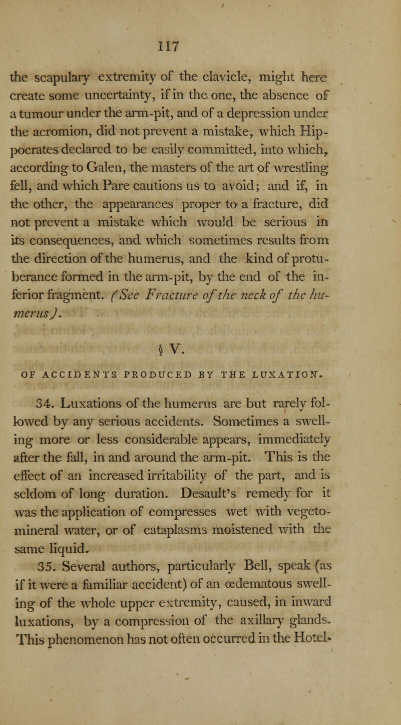 the scapulary extremity of the clavicle, might here create some uncertainty, if in the one, the absence of a tumour under the arm-pit, and of a depression under the acromion, did not prevent a mistake, which Hip- pocrates declared to be easily committed, into which, according to Galen, the masters of the art of wrestling fell, and which Pare cautions us to avoid; and if, in the other, the appearances proper to a fracture, did not prevent a mistake which would be serious in its consequences, and which sometimes results from the direction of the humerus, and the kind of protu- berance formed in the arm-pit, by the end of the in- ferior fragment. (See Fracture of the neck of the hu- merus J. § V. OF ACCIDENTS PRODUCED BY THE LUXx\TION'. 34. Luxations of the humerus are but rarely fol- lowed by any serious accidents. Sometimes a swell- ing more or less considerable appears, immediately after the fall, in and around the arm-pit. This is the effect of an increased irritability of the part, and is seldom of long duration. Desault's remedy for it was the application of compresses wet with vegeto- mineral water, or of cataplasms moistened with the same liquid, 35. Several authors, particularly Bell, speak (as if it were a familiar accident) of an cedematous swell- ing of the whole upper extremity, caused, in inward luxations, by a compression of the axillary glands. This phenomenon has not often occurred in the Hotel*