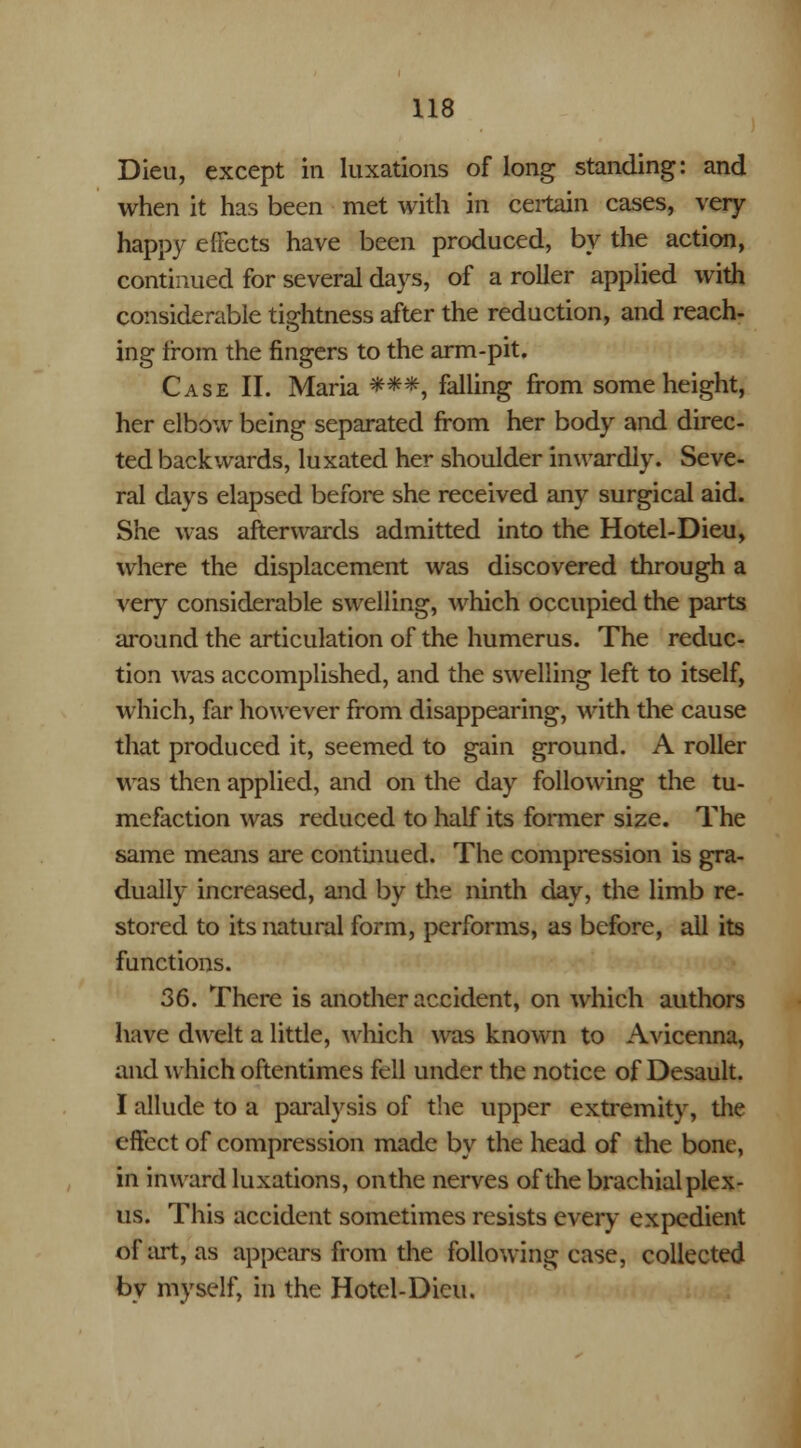 Dieu, except in luxations of long standing: and when it has been met with in certain cases, very happy effects have been produced, by the action, continued for several days, of a roller applied with considerable tightness after the reduction, and reach- ing from the fingers to the arm-pit. Case II. Maria ***, falling from some height, her elbow being separated from her body and direc- ted backwards, luxated her shoulder inwardly. Seve- ral days elapsed before she received any surgical aid. She was afterwards admitted into the Hotel-Dieu, where the displacement was discovered through a very considerable swelling, which occupied the parts around the articulation of the humerus. The reduc- tion was accomplished, and the swelling left to itself, which, far however from disappearing, with the cause that produced it, seemed to gain ground. A roller was then applied, and on the day following the tu- mefaction was reduced to half its former size. The same means are continued. The compression is gra- dually increased, and by the ninth day, the limb re- stored to its natural form, performs, as before, all its functions. 36. There is another accident, on which authors have dwelt a little, which was known to Avicenna, and which oftentimes fell under the notice of Desault. I allude to a paralysis of the upper extremity, the effect of compression made by the head of the bone, in inward luxations, on the nerves of the brachial plex- us. This accident sometimes resists every expedient of art, as appears from the following case, collected by myself, in the Hotel-Dieu.