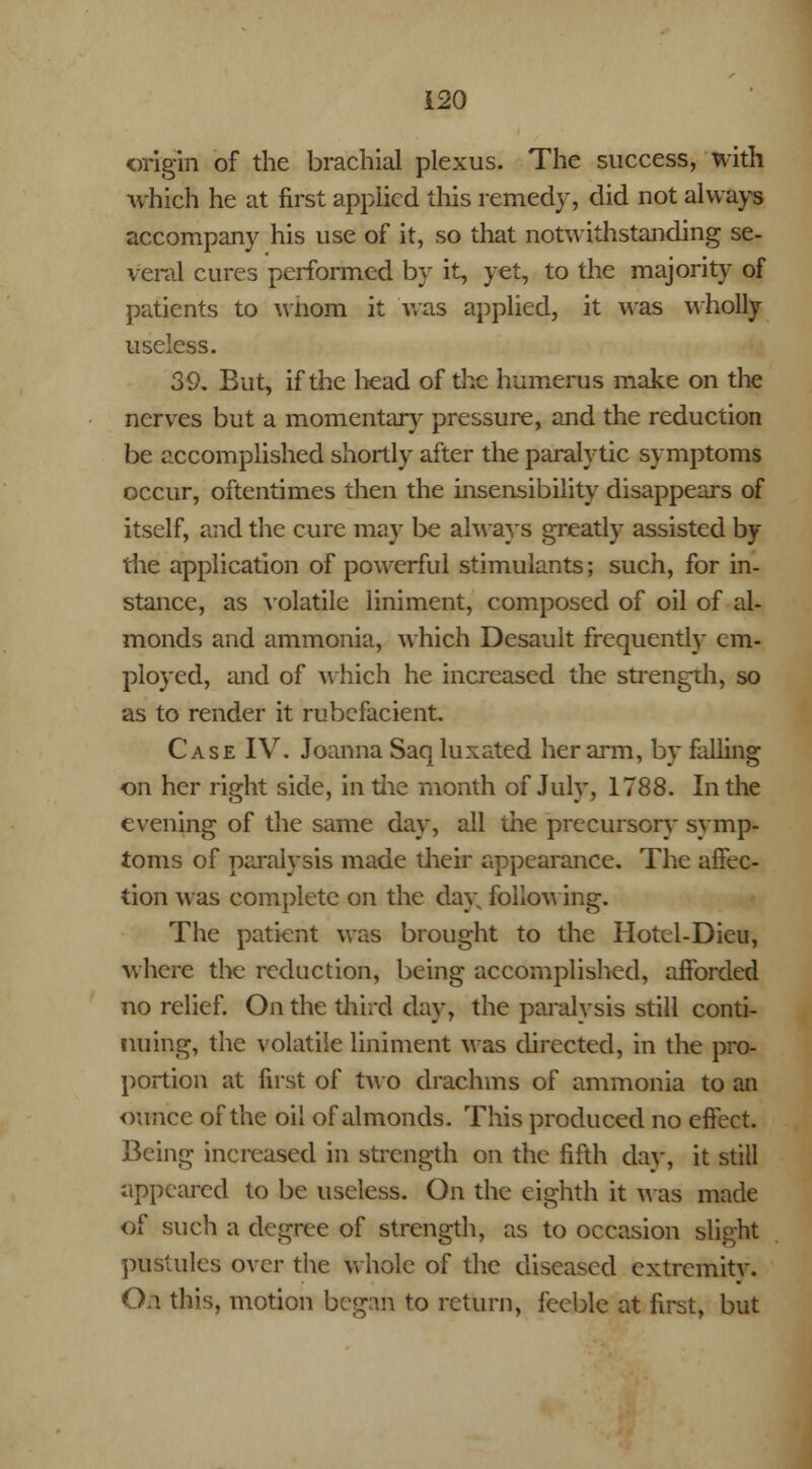 origin of the brachial plexus. The success, with which he at first applied this remedy, did not always accompany his use of it, so that notwithstanding se- veral cures performed by it, yet, to the majority of patients to wnom it was applied, it was wholly- useless. 39. But, if the head of the humerus make on the nerves but a momentary pressure, and the reduction be accomplished shortly after the paralytic symptoms occur, oftentimes then the insensibility disappears of itself, and the cure may be always greatly assisted by the application of powerful stimulants; such, for in- stance, as volatile liniment, composed of oil of al- monds and ammonia, which Desauit frequently cm- ployed, and of which he increased the strength, so as to render it rubefacient. Case IV. Joanna Saq luxated her arm, by falling on her right side, in the month of July, 1788. In the evening of the same day, all the precursory symp- toms of paralysis made their appearance. The affec- tion was complete on the day following. The patient was brought to the Hotel-Dieu, where the reduction, being accomplished, afforded no relief. On the third day, the paralysis still conti- nuing, the volatile liniment was directed, in the pro- portion at first of two drachms of ammonia to an ounce of the oil of almonds. This produced no effect. Being increased in strength on the fifth day, it still appeared to be useless. On the eighth it Mas made of such a degree of strength, as to occasion slight pustules over the whole of the diseased extremity. O.i this, motion began to return, feeble at first, but