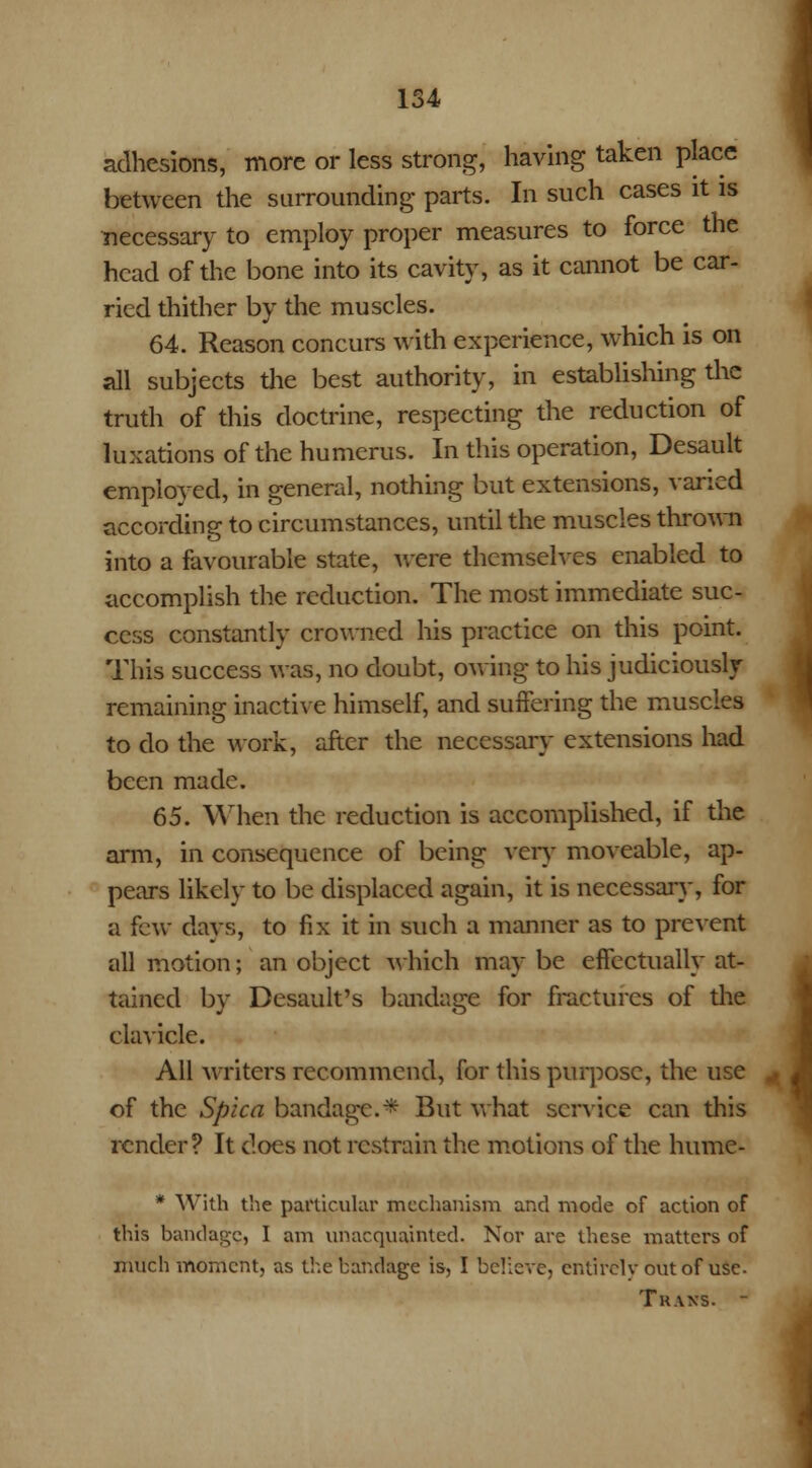 adhesions, more or less strong, having taken place between the surrounding parts. In such cases it is necessary to employ proper measures to force the head of the bone into its cavity, as it cannot be car- ried thither by the muscles. 64. Reason concurs with experience, which is on all subjects the best authority, in establishing the truth of this doctrine, respecting the reduction of luxations of the humerus. In this operation, Desault employed, in general, nothing but extensions, varied according to circumstances, until the muscles thrown into a favourable state, were themselves enabled to accomplish the reduction. The most immediate suc- cess constantly crowned his practice on this point. This success was, no doubt, owing to his judiciously remaining inactive himself, and suffering the muscles to do the work, after the necessary extensions had been made. 65. When the reduction is accomplished, if the arm, in consequence of being very moveable, ap- pears likely to be displaced again, it is necessary, for a few days, to fix it in such a manner as to prevent all motion; an object which may be effectually at- tained by Desault's bandage for fractures of the clavicle. All writers recommend, for this purpose, the use of the Spica bandage.* But what service can this render? It does not restrain the motions of the hume- * With the particular mechanism and mode of action of this bandage, I am unacquainted. Nor are these matters of much moment, as the bandage is, I believe, entirely out of use. Trans. -