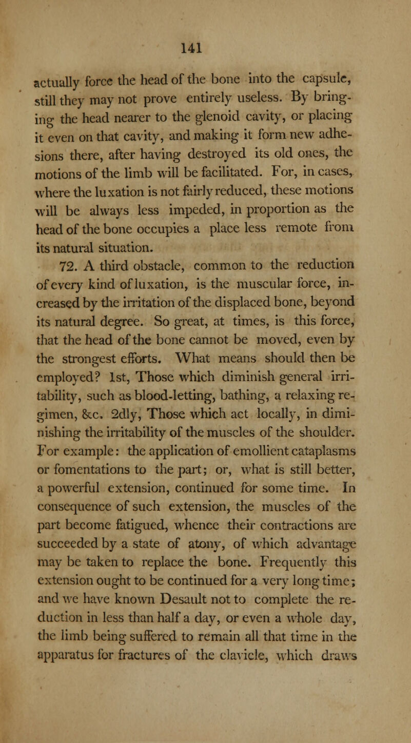 actually force the head of the bone into the capsule, still they may not prove entirely useless. By bring, ing the head nearer to the glenoid cavity, or placing it even on that cavity, and making it form new adhe- sions there, after having destroyed its old ones, the motions of the limb will be facilitated. For, in cases, where the luxation is not fairly reduced, these motions will be always less impeded, in proportion as the head of the bone occupies a place less remote from its natural situation. 72. A third obstacle, common to the reduction of every kind of luxation, is the muscular force, in- creased by the irritation of the displaced bone, beyond its natural degree. So great, at times, is this force, that the head of the bone cannot be moved, even by the strongest efforts. What means should then be employed? 1st, Those which diminish general irri- tability, such as blood-letting, bathing, a relaxing re- gimen, Sec, 2dly, Those which act locally, in dimi- nishing the irritability of the muscles of the shoulder. For example: the application of emollient cataplasms or fomentations to the part; or, what is still better, a powerful extension, continued for some time. In consequence of such extension, the muscles of the part become fatigued, whence their contractions are succeeded by a state of atony, of which advantage may be taken to replace the bone. Frequently this extension ought to be continued for a very longtime; and we have known Desault not to complete the re- duction in less than half a dav, or even a whole day. the limb being suffered to remain all that time in the apparatus for fractures of the clavicle, which draws