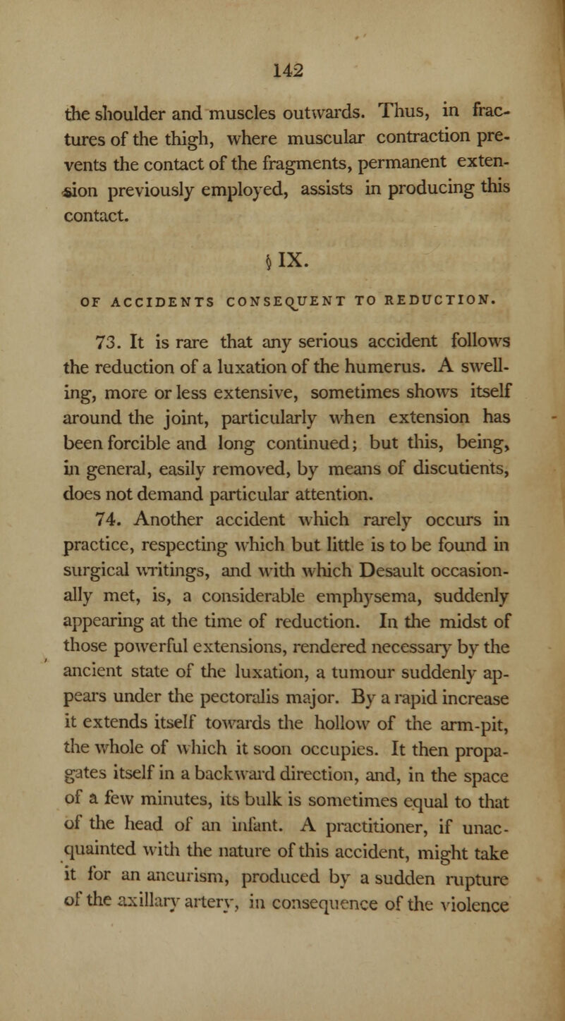 the shoulder and muscles outwards. Thus, in frac- tures of the thigh, where muscular contraction pre- vents the contact of the fragments, permanent exten- sion previously employed, assists in producing this contact. JIX. OF ACCIDENTS CONSEQUENT TO REDUCTION. 73. It is rare that any serious accident follows the reduction of a luxation of the humerus. A swell- ing, more or less extensive, sometimes shows itself around the joint, particularly when extension has been forcible and long continued; but this, being, in general, easily removed, by means of discutients, does not demand particular attention. 74. Another accident which rarely occurs in practice, respecting which but little is to be found in surgical writings, and widi which Desault occasion- ally met, is, a considerable emphysema, suddenly appearing at the time of reduction. In the midst of those powerful extensions, rendered necessary by the ancient state of the luxation, a tumour suddenly ap- peal's under the pectoralis major. By a rapid increase it extends itself towards the hollow of the arm-pit, the whole of which it soon occupies. It then propa- gates itself in a backward direction, and, in the space of a few minutes, its bulk is sometimes equal to that of the head of an infant. A practitioner, if unac- quainted with the nature of this accident, might take it for an aneurism, produced by a sudden rupture of the axillary artery, in consequence of the violence