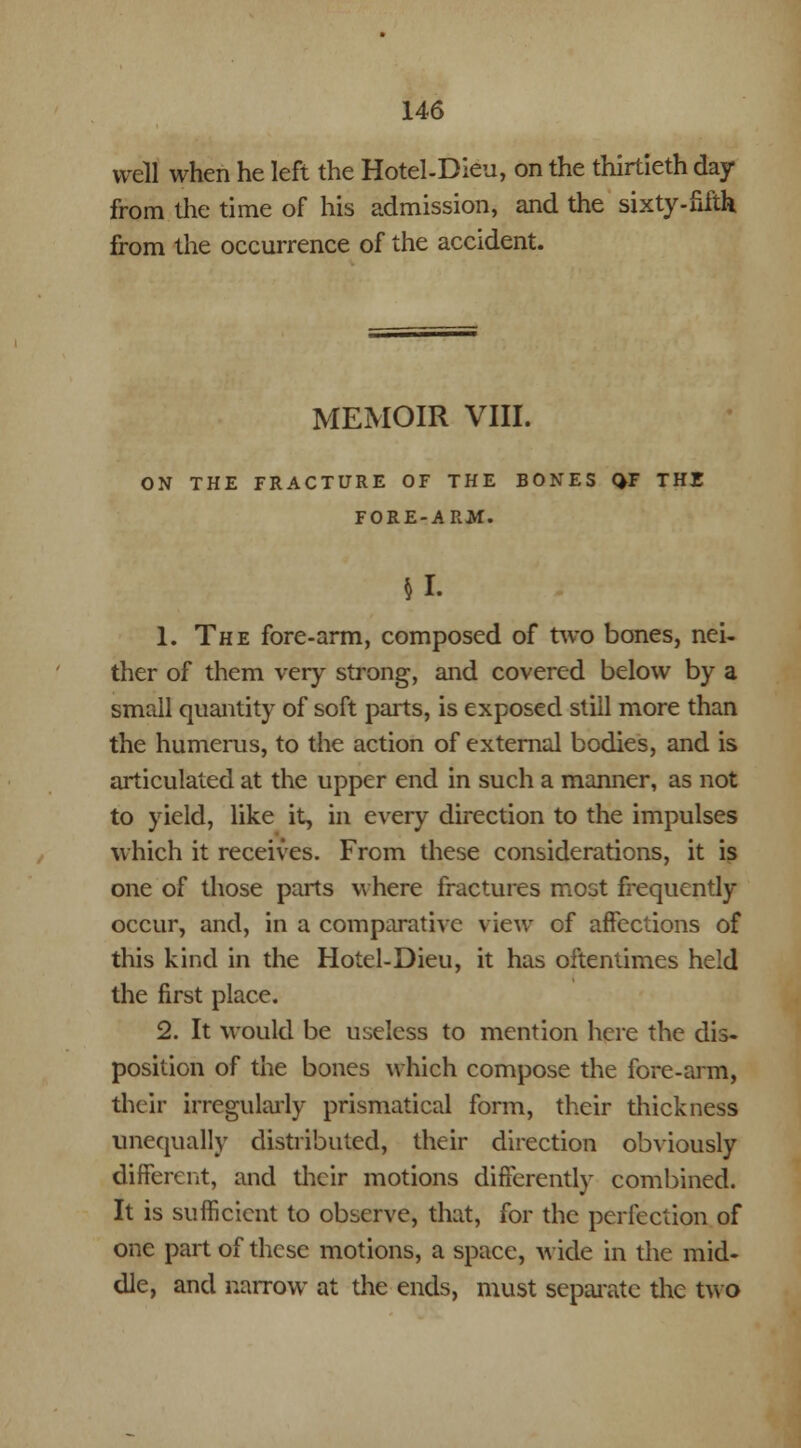 well when he left the Hotel-Dieu, on the thirtieth day from the time of his admission, and the sixty-fifth from the occurrence of the accident. MEMOIR VIII. ON THE FRACTURE OF THE BONES QF THE FORE-ARM. |L 1. The fore-arm, composed of two bones, nei- ther of them very strong, and covered below by a small quantity of soft parts, is exposed still more than the humerus, to the action of external bodies, and is articulated at the upper end in such a manner, as not to yield, like it, in every direction to the impulses which it receives. From these considerations, it is one of those parts where fractures most frequently occur, and, in a comparative view of affections of this kind in the Hotel-Dieu, it has oftentimes held the first place. 2. It would be useless to mention here the dis- position of the bones which compose the fore-aim, their irregularly prismatical form, their thickness unequally distributed, their direction obviously different, and their motions differently combined. It is sufficient to observe, that, for the perfection of one part of these motions, a space, wide in the mid- dle, and narrow at the ends, must separate the two