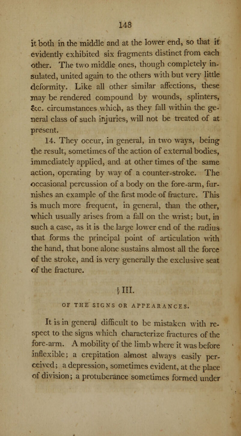 it both in the middle and at the lower end, so that it evidently exhibited six fragments distinct from each other. The two middle ones, though completely in- sulated, united again to the others with but very little deformity. Like all other similar affections, these may be rendered compound by wounds, splinters, Sec. circumstances which, as they fall within the ge- neral class of such injuries, will not be treated of at present. 14. They occur, in general, in two ways, being the result, sometimes of the action of external bodies, immediately applied, and at other times of the same action, operating by way of a counter-stroke. The occasional percussion of a body on the fore-arm, fur- nishes an example of the first mode of fracture. This is much more frequent, in general, than the other, which usually arises from a fall on the wrist; but, in such a case, as it is the large lower end of the radius that forms the principal point of articulation with the hand, that bone alone sustains almost all the force of the stroke, and is very generally die exclusive seat of the fracture. $111. OF THE SIGNS OR APPEARANCES. It is in genera] difficult to be mistaken with re- spect to the signs which characterize fractures of the fore-arm. A mobility of the limb where it was before inflexible; a crepitation almost always easily per- ceived; a depression, sometimes evident, at die place of division; a protuberance sometimes formed under