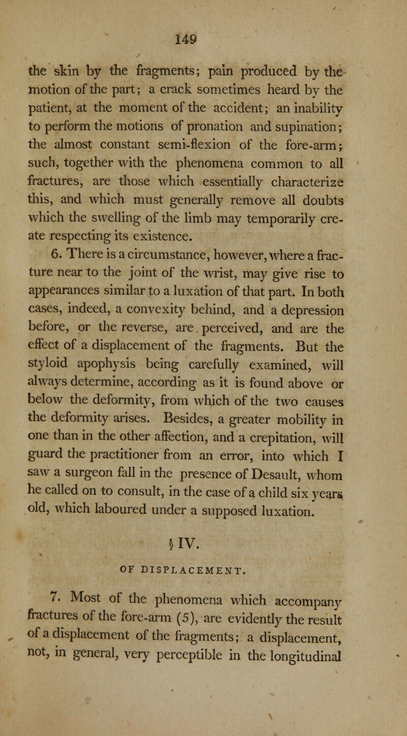 the skin by the fragments; pain produced by the motion of the part; a crack sometimes heard by the patient, at the moment of the accident; an inability to perform the motions of pronation and supination; the almost constant semi-flexion of the fore-arm; such, together with the phenomena common to all fractures, are those which essentially characterize this, and which must generally remove all doubts which the swelling of the limb may temporarily cre- ate respecting its existence. 6. There is a circumstance, however, where a frac- ture near to the joint of the wrist, may give rise to appearances similar to a luxation of that part. In both cases, indeed, a convexity behind, and a depression before, or the reverse, are perceived, and are the effect of a displacement of the fragments. But the styloid apophysis being carefully examined, will always determine, according as it is found above or below the deformity, from which of the two causes the deformity arises. Besides, a greater mobility in one than in the other affection, and a crepitation, will guard the practitioner from an error, into which I saw a surgeon fall in the presence of Desault, whom he called on to consult, in the case of a child six yean* old, which laboured under a supposed luxation. 5IV. OF DISPLACEMENT. 7. Most of the phenomena which accompany fractures of the fore-arm (5), are evidently the result of a displacement of the fragments; a displacement, not, in general, very perceptible in the longitudinal