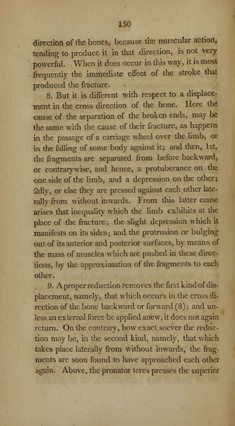 direction of the bones, because the muscular action, tending to produce it in that direction, is not very powerful. When it does occur in this way, it is most frequently the immediate effect of the stroke that produced the fracture. 8. But it is different with respect to a displace- ment in the cross direction of the bone. Here the cause of the separation of the broken ends, may be the same with the cause of their fracture, as happens in the passage of a carriage wheel over the limb, or in the falling of some body against it; and then, 1st, the fragments are separated from before backward, or contrarywisc, and hence, a protuberance on the one side of the limb, and a depression on the other; 2dly, or else they are pressed against each other late- rally from without inwards. From this latter cause arises that inequality which the limb exhibits at the place of the fracture; the slight depression which it manifests on its sides; and the protrusion or bulging out of its anterior and posterior surfaces, by means of the mass of muscles which are pushed in these direc- tions, by the approximation of the fragments to each other. 9. A proper reduction removes the first kind of dis- placement, namely, that which occurs in the cross di- rection of the bone backward or forward (8); and un- less an external force be applied anew, it does not again return. On the contrary, how exact soever the reduc- tion may be, in the second kind, namely, that which takes place laterally from without inwards, the frag- ments are soon found to have approached each other again. Above, the pronator teres presses the superior