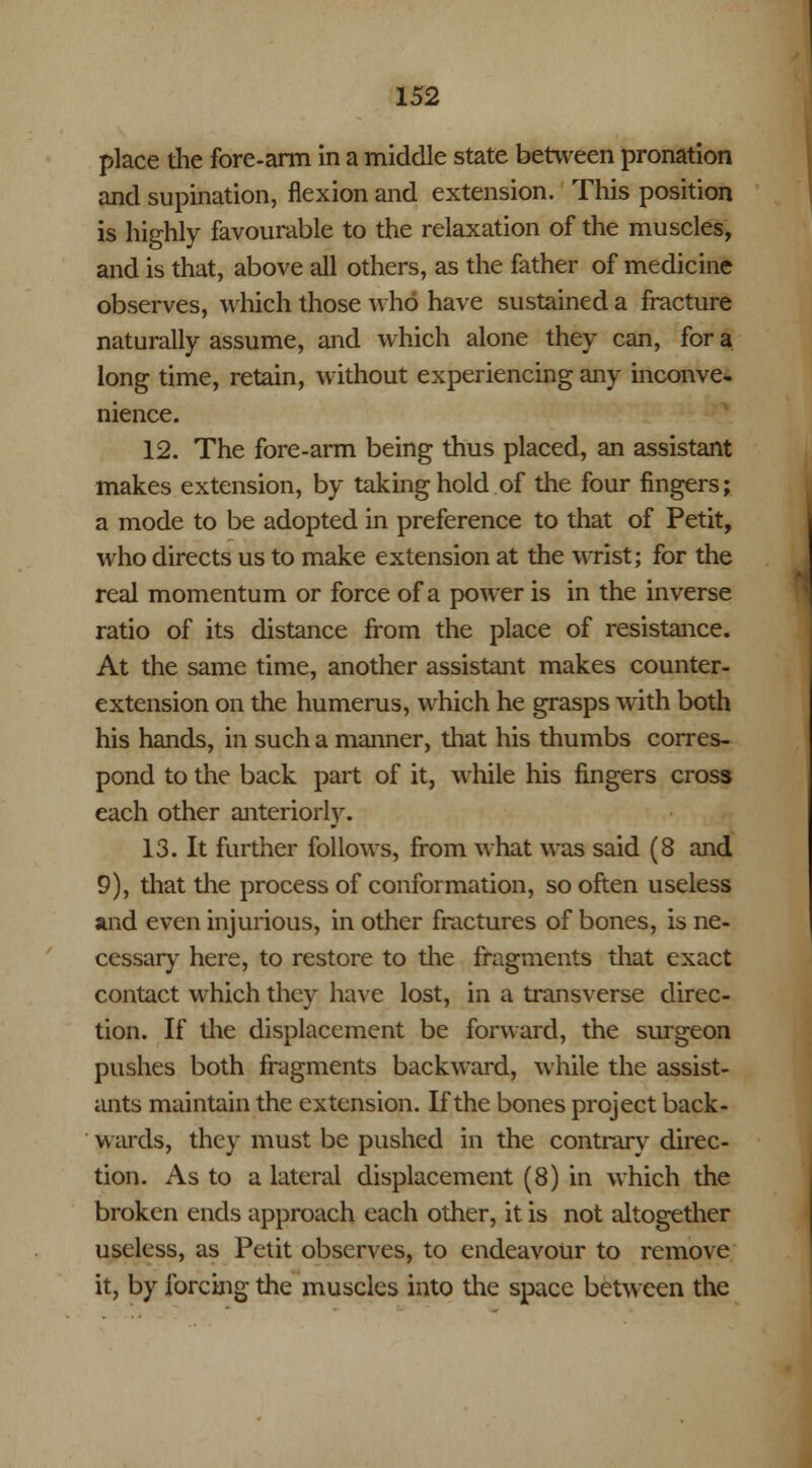 place the fore-arm in a middle state between pronation and supination, flexion and extension. This position is highly favourable to the relaxation of the muscles, and is that, above all others, as the father of medicine observes, which those who have sustained a fracture naturally assume, and which alone they can, for a long time, retain, without experiencing any inconve- nience. 12. The fore-arm being thus placed, an assistant makes extension, by taking hold of the four fingers; a mode to be adopted in preference to that of Petit, who directs us to make extension at the wrist; for the real momentum or force of a power is in the inverse ratio of its distance from the place of resistance. At the same time, another assistant makes counter- extension on the humerus, which he grasps with both his hands, in such a manner, that his thumbs corres- pond to the back part of it, while his fingers cross each other anteriorly. 13. It further follows, from what was said (8 and 9), that the process of conformation, so often useless and even injurious, in other fractures of bones, is ne- cessary here, to restore to the fragments that exact contact which they have lost, in a transverse direc- tion. If the displacement be forward, the surgeon pushes both fragments backward, while the assist- ants maintain the extension. If the bones project back- wards, they must be pushed in the contrary direc- tion. As to a lateral displacement (8) in which the broken ends approach each other, it is not altogether useless, as Petit observes, to endeavour to remove it, by forcing the muscles into the space between the
