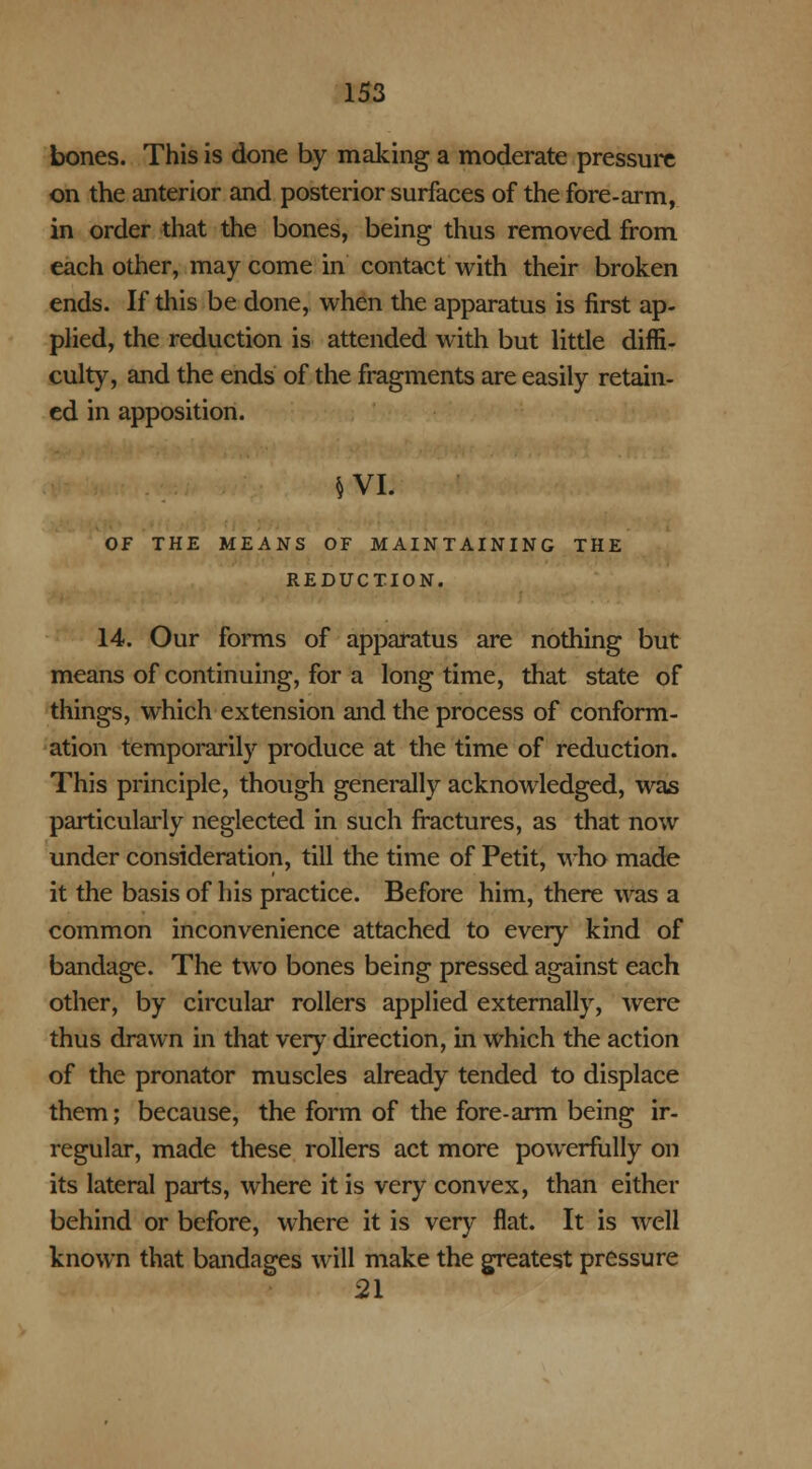 bones. This is done by making a moderate pressure on the anterior and posterior surfaces of the fore-arm, in order that the bones, being thus removed from each other, may come in contact with their broken ends. If this be done, when the apparatus is first ap- plied, the reduction is attended with but little diffi- culty, and the ends of the fragments are easily retain- ed in apposition. §VI. OF THE MEANS OF MAINTAINING THE REDUCTION. 14. Our forms of apparatus are nothing but means of continuing, for a longtime, that state of things, which extension and the process of conform- ation temporarily produce at the time of reduction. This principle, though generally acknowledged, was particularly neglected in such fractures, as that now under consideration, till the time of Petit, who made it the basis of his practice. Before him, there was a common inconvenience attached to every kind of bandage. The two bones being pressed against each other, by circular rollers applied externally, were thus drawn in that very direction, in which the action of the pronator muscles already tended to displace them; because, the form of the fore-arm being ir- regular, made these rollers act more powerfully on its lateral parts, where it is very convex, than either behind or before, where it is very flat. It is well known that bandages will make the greatest pressure 21