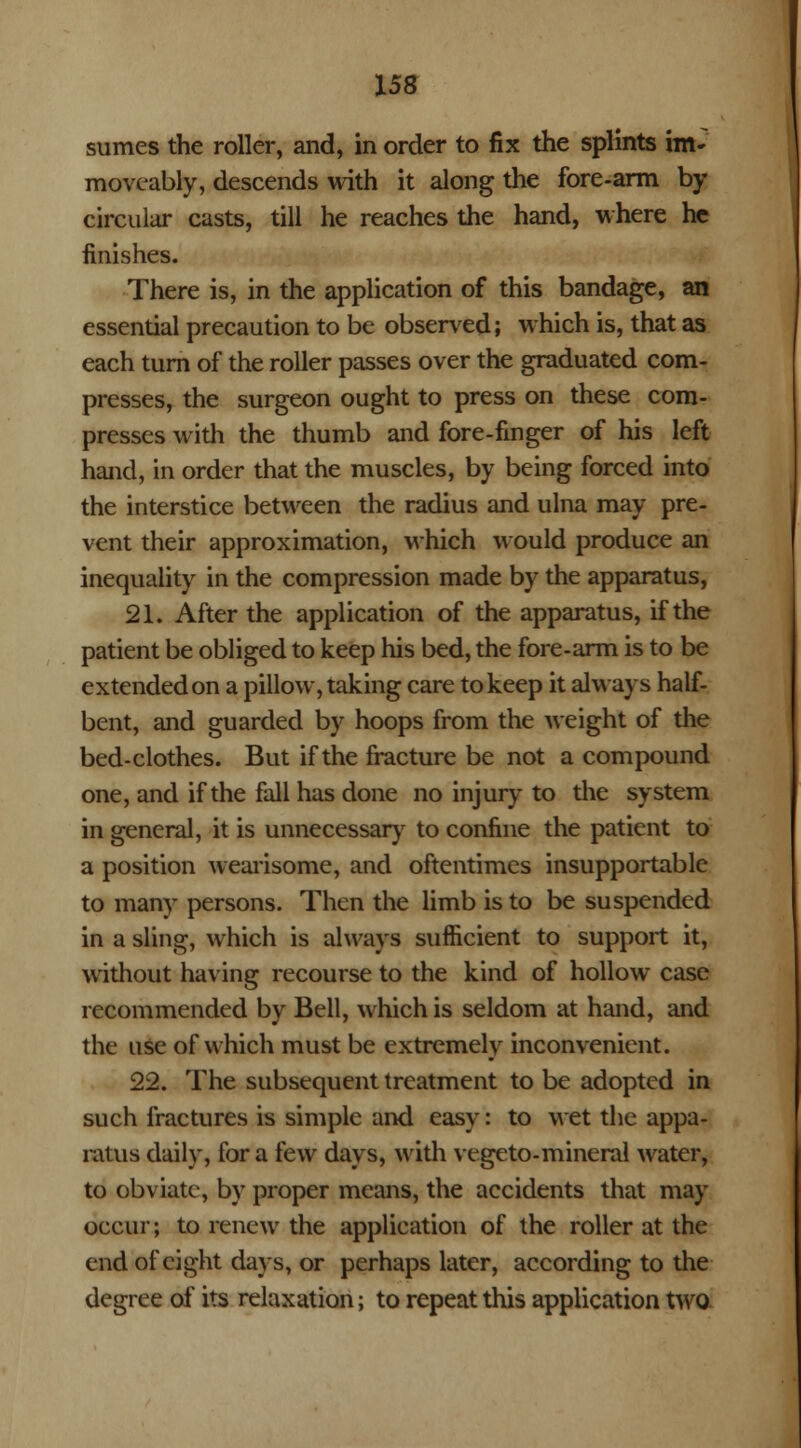 sumes the roller, and, in order to fix the splints im» moveably, descends with it along the fore-arm by circular casts, till he reaches the hand, where he finishes. There is, in the application of this bandage, an essential precaution to be observed; which is, that as each turn of the roller passes over the graduated com- presses, the surgeon ought to press on these com- presses with the thumb and fore-finger of his left hand, in order that the muscles, by being forced into the interstice between the radius and ulna may pre- vent their approximation, which would produce an inequality in the compression made by the apparatus, 21. After the application of the apparatus, if the patient be obliged to keep his bed, the fore-arm is to be extended on a pillow, taking care to keep it always half- bent, and guarded by hoops from the weight of the bed-clothes. But if the fracture be not a compound one, and if the fall has done no injury to the system in general, it is unnecessary to confine the patient to a position wearisome, and oftentimes insupportable to many persons. Then the limb is to be suspended in a sling, which is always sufficient to support it, without having recourse to the kind of hollow case recommended by Bell, which is seldom at hand, and the use of which must be extremely inconvenient. 22. The subsequent treatment to be adopted in such fractures is simple and easy: to wet the appa- ratus daily, for a few days, with vegeto-mineral water, to obviate, by proper means, the accidents that may occur; to renew the application of the roller at the end of eight days, or perhaps later, according to the degree of its relaxation; to repeat this application two