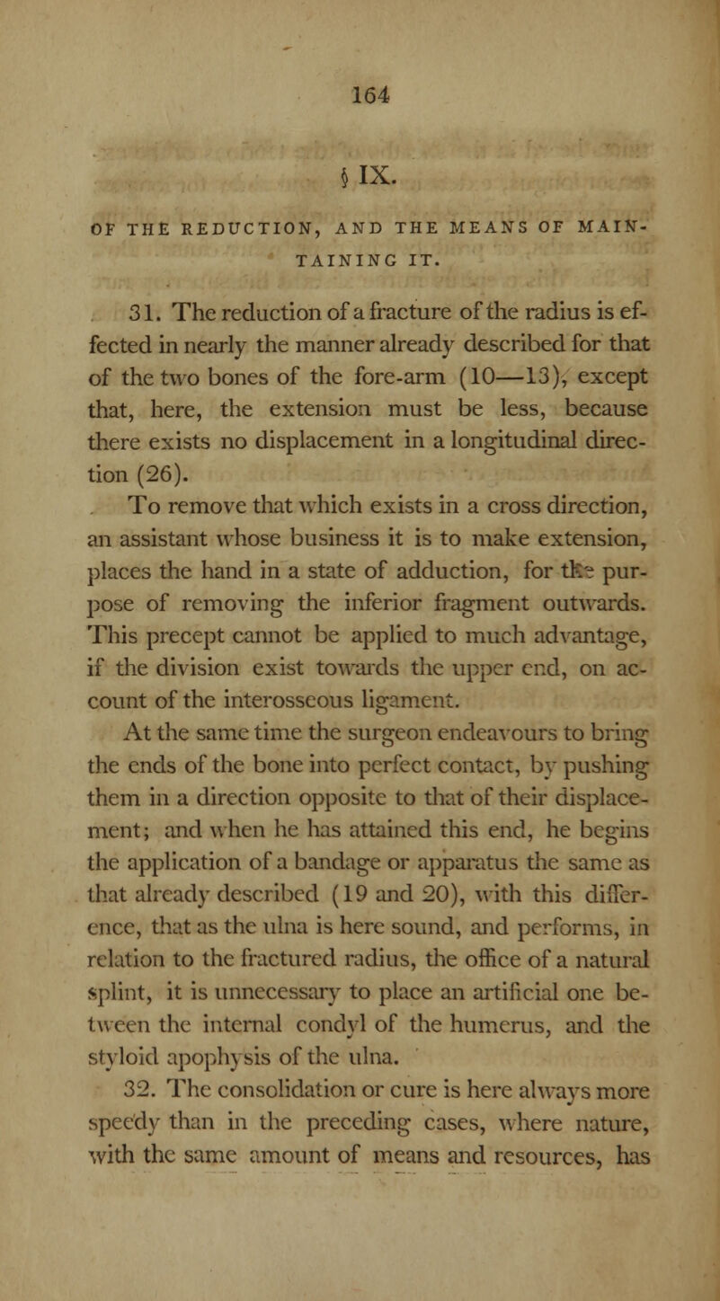 IX. OF THE REDUCTION, AND THE MEANS OF MAIN- TAINING IT. 31. The reduction of a fracture of the radius is ef- fected in nearly the manner already described for that of the two bones of the fore-arm (10—13), except that, here, the extension must be less, because there exists no displacement in a longitudinal direc- tion (26). To remove that which exists in a cross direction, an assistant whose business it is to make extension, places the hand in a state of adduction, for tlte pur- pose of removing the inferior fragment outwards. This precept cannot be applied to much advantage, if the division exist towards the upper end, on ac- count of the interosseous ligament. At the same time the surgeon endeavours to bring the ends of the bone into perfect contact, by pushing them in a direction opposite to that of their displace- ment; and when he has attained this end, he begins the application of a bandage or apparatus the same as that already described (19 and 20), with this differ- ence, that as the ulna is here sound, and performs, in relation to the fractured radius, the office of a natural splint, it is unnecessary to place an artificial one be- tween the internal condyl of the humerus, and the styloid apophysis of the ulna. 32. The consolidation or cure is here always more speedy than in the preceding cases, where nature, with the same amount of means and resources, has