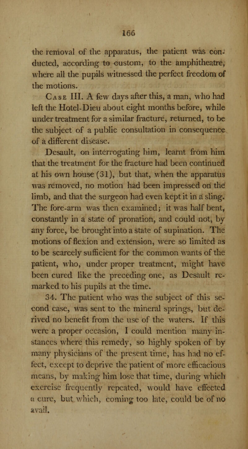 the removal of the apparatus, the patient was con- ducted, according to custom, to the amphitheatre, where ail the pupils witnessed die perfect freedom of the motions. Case III. A few days after this, a man, who had left the Hotel-Dieu about eight months before, while under treatment for a similar fracture, returned, to be the subject of a public consultation in consequence of a different disease. Desault, on interrogating him, learnt from him that the treatment for the fracture had been continued at his own house (31), but that, when the apparatus was removed, no motion had been impressed on the limb, and that the surgeon had even kept it in a sling. The fore-arm was then examined; it was half bent, constantly in a state of pronation, and could not, by any force, be brought into a state of supination. The motions of flexion and extension, were so limited as to be scarcely sufficient for the common wants of the patient, who, under proper treatment, might have been cured like the preceding one, as Desault re- marked to his pupils at the time. 34. The patient who was the subject of this se- cond case, was sent to the mineral springs, but de- rived no benefit from the use of the waters. If this were a proper occasion, I could mention many in- stances where this remedy, so highly spoken of by many physicians of the present time, has had no ef- fect, except to deprive the patient of more efficacious means, by making him lose that time, during which exercise frequently repeated, would have effected a cure, but which, coming too late, could be of no avail.