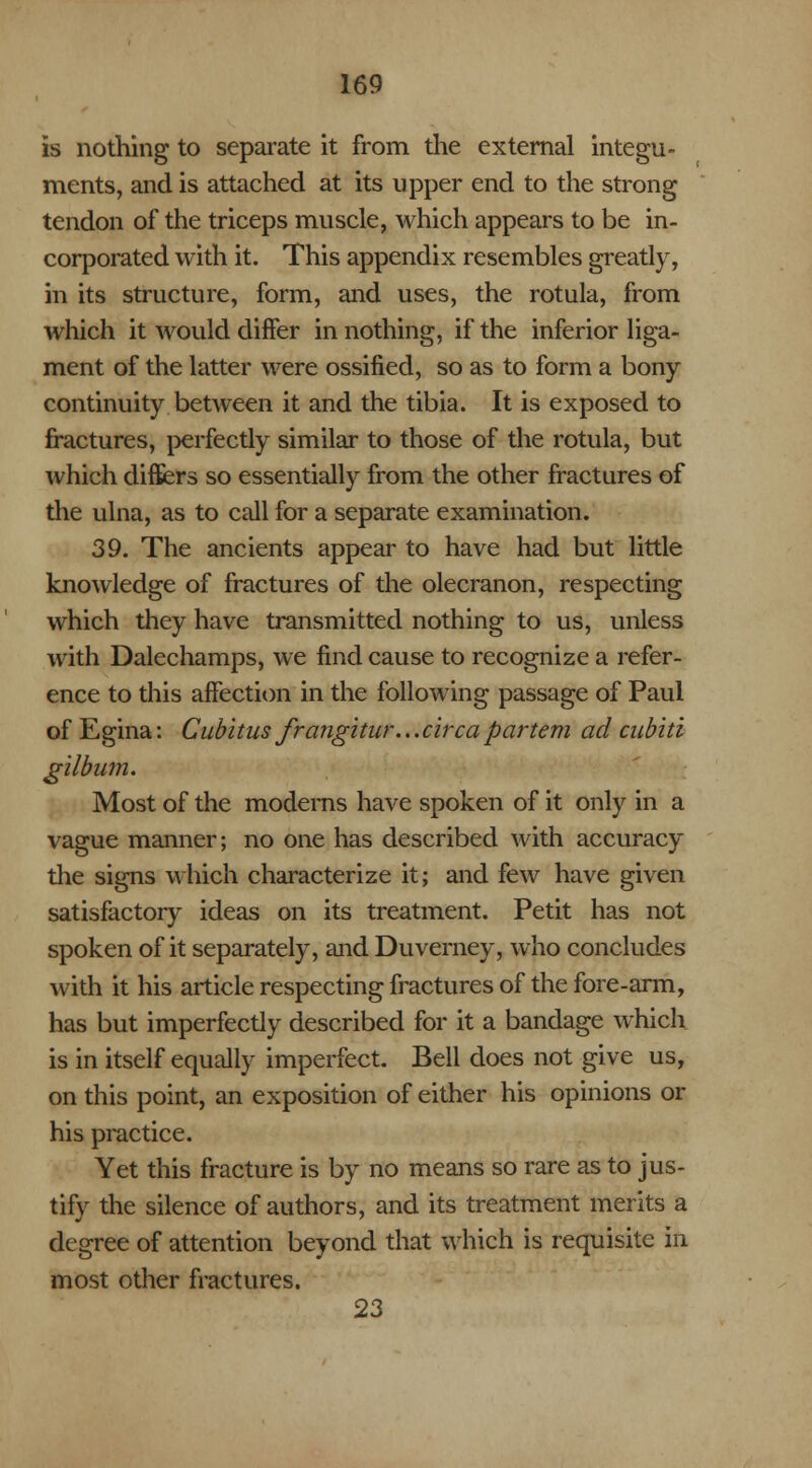 is nothing to separate it from the external integu- ments, and is attached at its upper end to the strong tendon of the triceps muscle, which appears to be in- corporated with it. This appendix resembles greatly, in its structure, form, and uses, the rotula, from which it would differ in nothing, if the inferior liga- ment of the latter were ossified, so as to form a bony continuity between it and the tibia. It is exposed to fractures, perfectly similar to those of the rotula, but which differs so essentially from the other fractures of the ulna, as to call for a separate examination. 39. The ancients appear to have had but little knowledge of fractures of the olecranon, respecting which they have transmitted nothing to us, unless with Dalechamps, we find cause to recognize a refer- ence to this affection in the following passage of Paul of Egina: Cubitus frangitur... circa partem ad cubiti gilbum. Most of the modems have spoken of it only in a vague manner; no one has described with accuracy the signs which characterize it; and few have given satisfactory ideas on its treatment. Petit has not spoken of it separately, and Duverney, who concludes with it his article respecting fractures of the fore-arm, has but imperfectly described for it a bandage which is in itself equally imperfect. Bell does not give us, on this point, an exposition of either his opinions or his practice. Yet this fracture is by no means so rare as to jus- tify the silence of authors, and its treatment merits a degree of attention beyond that which is requisite in most other fractures. 23