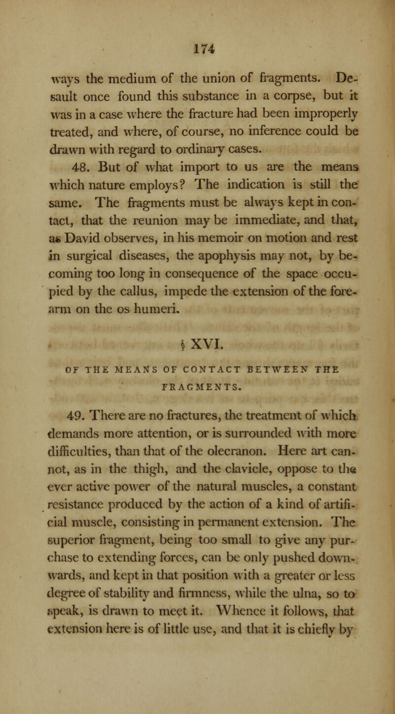 ways the medium of the union of fragments. De- sault once found this substance in a corpse, but it was in a case where the fracture had been improperly treated, and where, of course, no inference could be drawn with regard to ordinary cases. 48. But of what import to us are the means which nature employs? The indication is still the same. The fragments must be always kept in con- tact, that the reunion may be immediate, and that, as David observes, in his memoir on motion and rest in surgical diseases, the apophysis may not, by be- coming too long in consequence of the space occu- pied by the callus, impede the extension of the fore- arm on the os humeri. $ XVI. OF THE MEANS OF CONTACT BETWEEN THE FRAGMENTS. 49. There are no fractures, the treatment of which demands more attention, or is surrounded with more difficulties, than that of the olecranon. Here art can- not, as in the thigh, and the clavicle, oppose to the ever active power of the natural muscles, a constant resistance produced by the action of a kind of artifi- cial muscle, consisting in permanent extension. The superior fragment, being too small to give any pur- chase to extending forces, can be only pushed down- wards, and kept in that position with a greater or less degree of stability and firmness, while the ulna, so to .speak, is drawn to meet it. Whence it follows, diat extension here is of little use, and that it is chiefly by