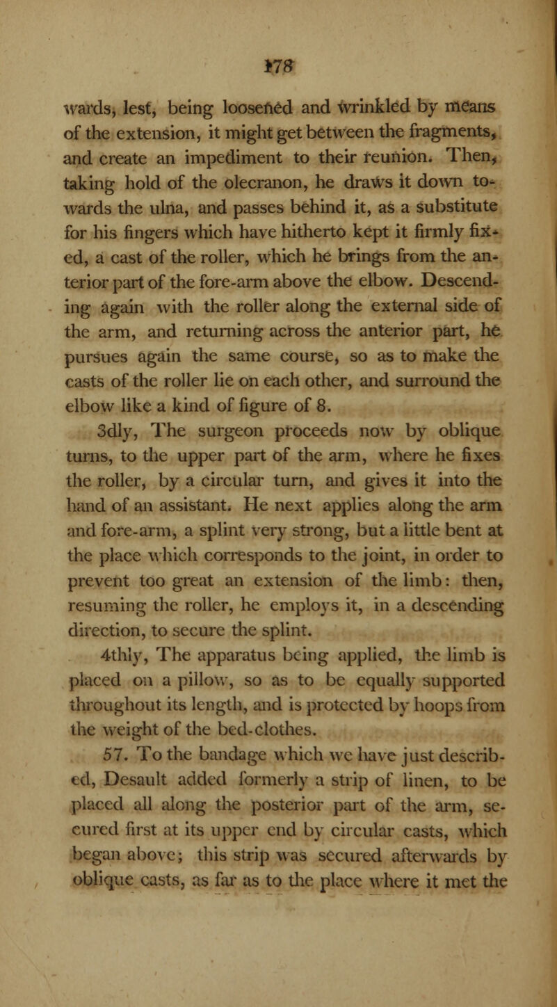 Y18 wards, lest, being loosened and wrinkled by means of the extension, it might get between the fragments, and create an impediment to their reunion. Then, taking hold of the olecranon, he draws it down to- wards the ulna, and passes behind it, as a substitute for his fingers which have hitherto kept it firmly fix^ ed, a cast of the roller, which he brings from the an- terior part of the fore-arm above the elbow. Descend- ing again with the roller along the external side of the arm, and returning across the anterior part, he pursues again the same course, so as to make the casts of the roller lie on each other, and surround the elbow like a kind of figure of 8. 3dly, The surgeon proceeds now by oblique turns, to the upper part of the arm, where he fixes the roller, by a circular turn, and gives it into the hand of an assistant. He next applies along the arm and fore-arm, a splint very strong, but a little bent at the place which corresponds to the joint, in order to prevent too great an extension of the limb: then, resuming the roller, he employs it, in a descending direction, to secure the splint. 4thly, The apparatus being applied, the limb is placed on a pillow, so as to be equally supported throughout its length, and is protected by hoops from the weight of the bed-clothes. 57. To the bandage which we have just describ- ed, Desault added formerly a strip of linen, to be placed all along the posterior part of the arm, se- cured first at its upper end by circular casts, which began above; this strip was secured afterwards by oblique casts, as far as to the place where it met the