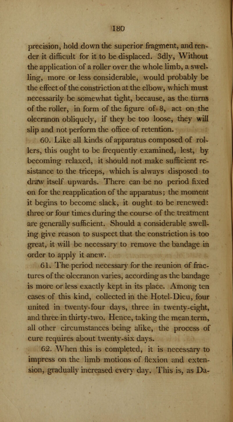 precision, hold down the superior fragment, and ren- der it difficult for it to be displaced. 3dly, Without the application of a roller over the whole limb, a swel- ling, more or less considerable, would probably be the effect of the constriction at the elbow, which must necessarily be somewhat tight, because, as the turns of the roller, in form of the figure of 8, act on the olecranon obliquely, if they be too loose, they will slip and not perform the office of retention. 60. Like all kinds of apparatus composed of rol- lers, this ought to be frequently examined, lest, by becoming relaxed, it should not make sufficient re- sistance to the triceps, which is always disposed to draw itself upwards. There can be no period fixed on for the reapplication of the apparatus; the moment it begins to become slack, it ought to be renewed: three or four times during the course of the treatment are generally sufficient. Should a considerable swell- ing give reason to suspect that the constriction is too great, it will be necessary to remove the bandage in order to apply it anew. 61. The period necessary for the reunion of frac- tures of the olecranon varies, according as the bandage is more or less exactly kept in its place. Among ten cases of this kind, collected in the Hotel-Dieu, four united in twrenty-four days, three in twenty-eight, and three in thirty-two. Hence, taking the mean term, all other circumstances being alike, the process of cure requires about twenty-six days. 62. When this is completed, it is necessary to impress on the limb motions of flexion and exten- sion, gradually increased every day. This is, as Da-