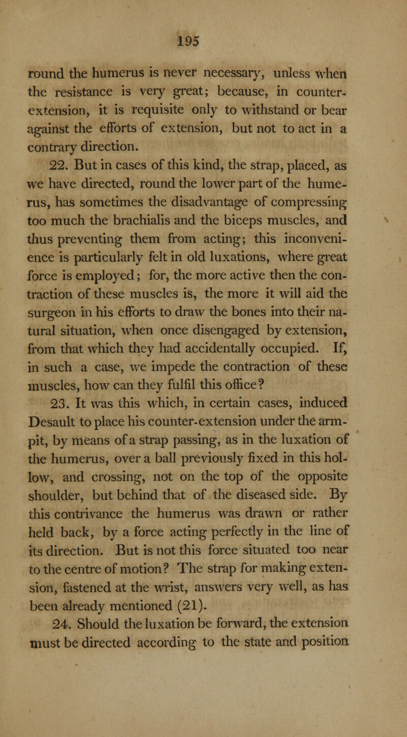 round the humerus is never necessary, unless when the resistance is very great; because, in counter- extension, it is requisite only to withstand or bear against the efforts of extension, but not to act in a contrary direction. 22. But in cases of this kind, the strap, placed, as we have directed, round the lower part of the hume- rus, has sometimes the disadvantage of compressing too much the brachialis and the biceps muscles, and thus preventing them from acting; this inconveni- ence is particularly felt in old luxations, where great force is employed; for, the more active then the con- traction of these muscles is, the more it will aid the surgeon in his efforts to draw the bones into their na- tural situation, when once disengaged by extension, from that which they had accidentally occupied. If, in such a case, we impede the contraction of these muscles, how can they fulfil this office? 23. It was this which, in certain cases, induced Desault to place his counter-extension under the arm- pit, by means of a strap passing, as in the luxation of the humerus, over a ball previously fixed in this hol- low, and crossing, not on the top of the opposite shoulder, but behind that of the diseased side. By this contrivance the humerus was drawn or rather held back, by a force acting perfectly in the line of its direction. But is not this force situated too near to the centre of motion? The strap for making exten- sion, fastened at the wrist, answers very well, as has been already mentioned (21). 24. Should the luxation be forward, the extension must be directed according to the state and position