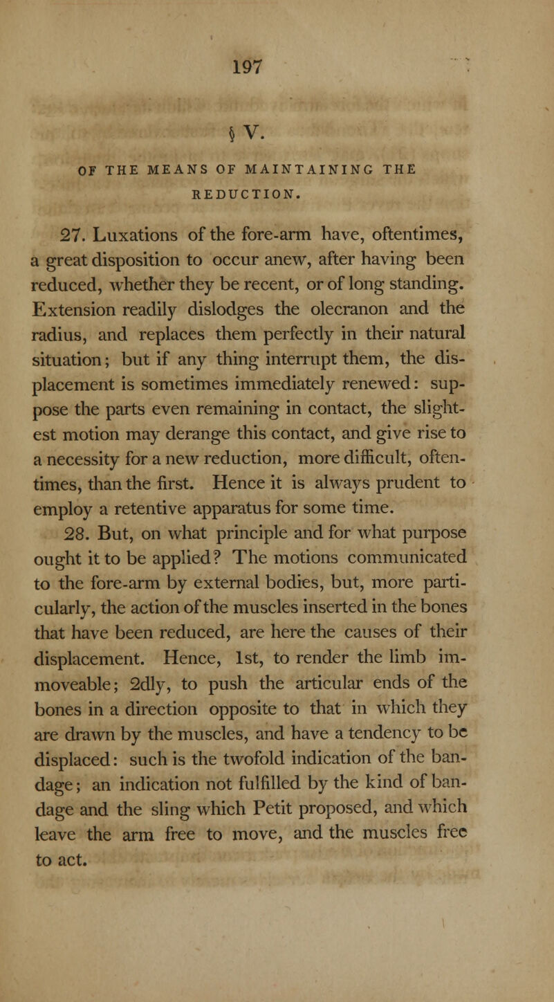 OF THE MEANS OF MAINTAINING THE REDUCTION. 27. Luxations of the fore-arm have, oftentimes, a great disposition to occur anew, after having been reduced, whether they be recent, or of long standing. Extension readily dislodges the olecranon and the radius, and replaces them perfectly in their natural situation; but if any thing interrupt them, the dis- placement is sometimes immediately renewed: sup- pose the parts even remaining in contact, the slight- est motion may derange this contact, and give rise to a necessity for a new reduction, more difficult, often- times, than the first. Hence it is always prudent to employ a retentive apparatus for some time. 28. But, on what principle and for what purpose ought it to be applied? The motions communicated to the fore-arm by external bodies, but, more parti- cularly, the action of the muscles inserted in the bones that have been reduced, are here the causes of their displacement. Hence, 1st, to render the limb im- moveable ; 2dly, to push the articular ends of the bones in a direction opposite to that in which they are drawn by the muscles, and have a tendency to be displaced: such is the twofold indication of the ban- dage ; an indication not fulfilled by the kind of ban- dage and the sling which Petit proposed, and which leave the arm free to move, and the muscles free to act.