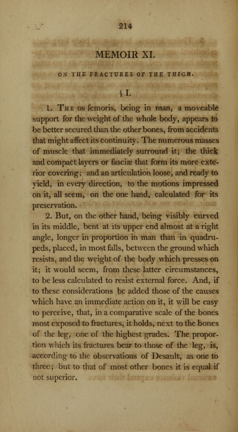 MEMOIR XL ON THE FRACTURES OF THE THIGH. u. 1. The os femoris, being in man, a moveable support for the weight of the whole body, appears to be better secured than the other bones, from accidents that might affect its continuity. The numerous masses of muscle that immediately surround it; the thick and compact layers or fasciae that form its more exte- rior covering; and an articulation loose, and ready to yield, in every direction, to the motions impressed on it, all seem, on the one hand, calculated for its preservation. 2. But, on the other hand, being visibly curved in its middle, bent at its upper end almost at a right angle, longer in proportion in man than in quadru- peds, placed, in most falls, between the ground which resists, and the weight of the body which presses on it; it would seem, from these latter circumstances, to be less calculated to resist external force. And, if to these considerations be added those of the causes which have an immediate action on it, it will be easy to perceive, that, in a comparative scale of the bones most exposed to fractures, it holds, next to the bones of the leg, one of the highest grades. The propor- tion which its fractures bear to those of the leg, is, according to the observations of Desault, as one to three; but to that of most other bones it is equal if not superior.