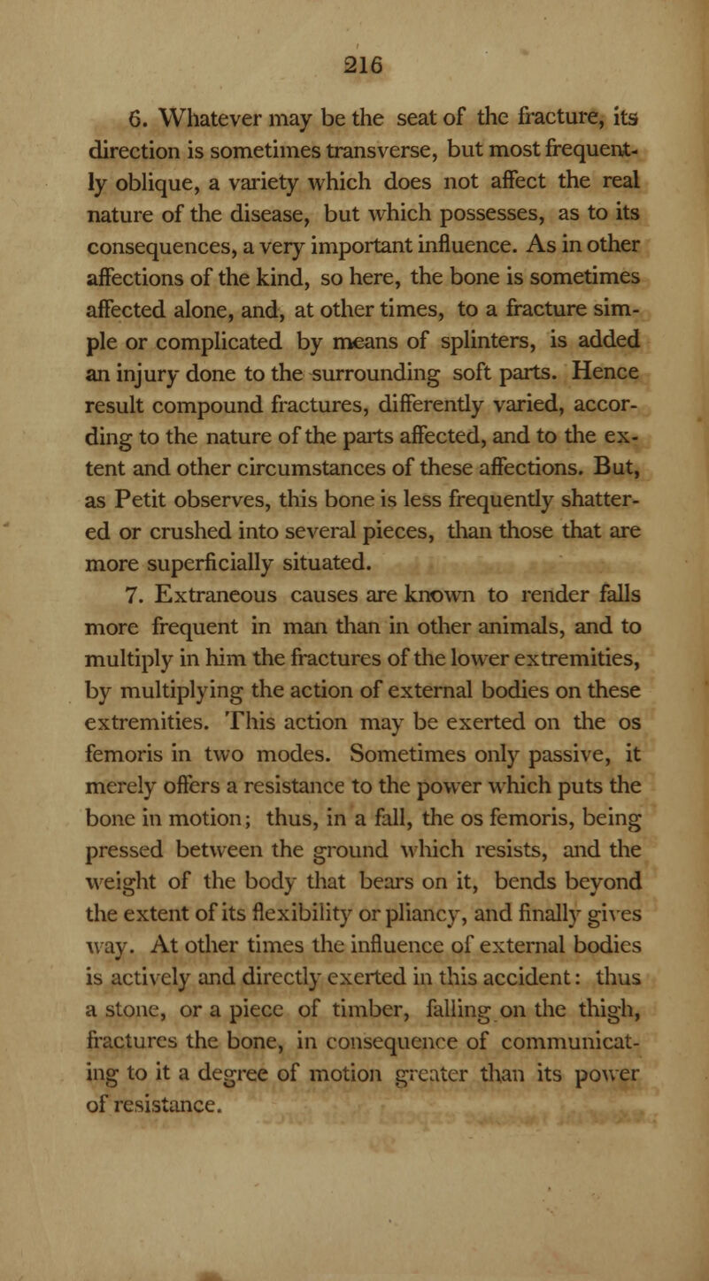 6. Whatever may be the seat of the fracture, its direction is sometimes transverse, but most frequent- ly oblique, a variety which does not affect the real nature of the disease, but which possesses, as to its consequences, a very important influence. As in other affections of the kind, so here, the bone is sometimes affected alone, and, at other times, to a fracture sim- ple or complicated by means of splinters, is added an injury done to the surrounding soft parts. Hence result compound fractures, differently varied, accor- ding to the nature of the parts affected, and to the ex- tent and other circumstances of these affections. But, as Petit observes, this bone is less frequently shatter- ed or crushed into several pieces, than those that are more superficially situated. 7. Extraneous causes are known to render falls more frequent in man than in other animals, and to multiply in him the fractures of the lower extremities, by multiplying the action of external bodies on these extremities. This action may be exerted on the os femoris in two modes. Sometimes only passive, it merely offers a resistance to the power which puts the bone in motion; thus, in a fall, the os femoris, being pressed between the ground which resists, and the weight of the body that bears on it, bends beyond the extent of its flexibility or pliancy, and finally gives way. At other times the influence of external bodies is actively and directly exerted in this accident: thus a stone, or a piece of timber, falling on the thigh, fractures the bone, in consequence of communicat- ing to it a degree of motion greater than its power of resistance.