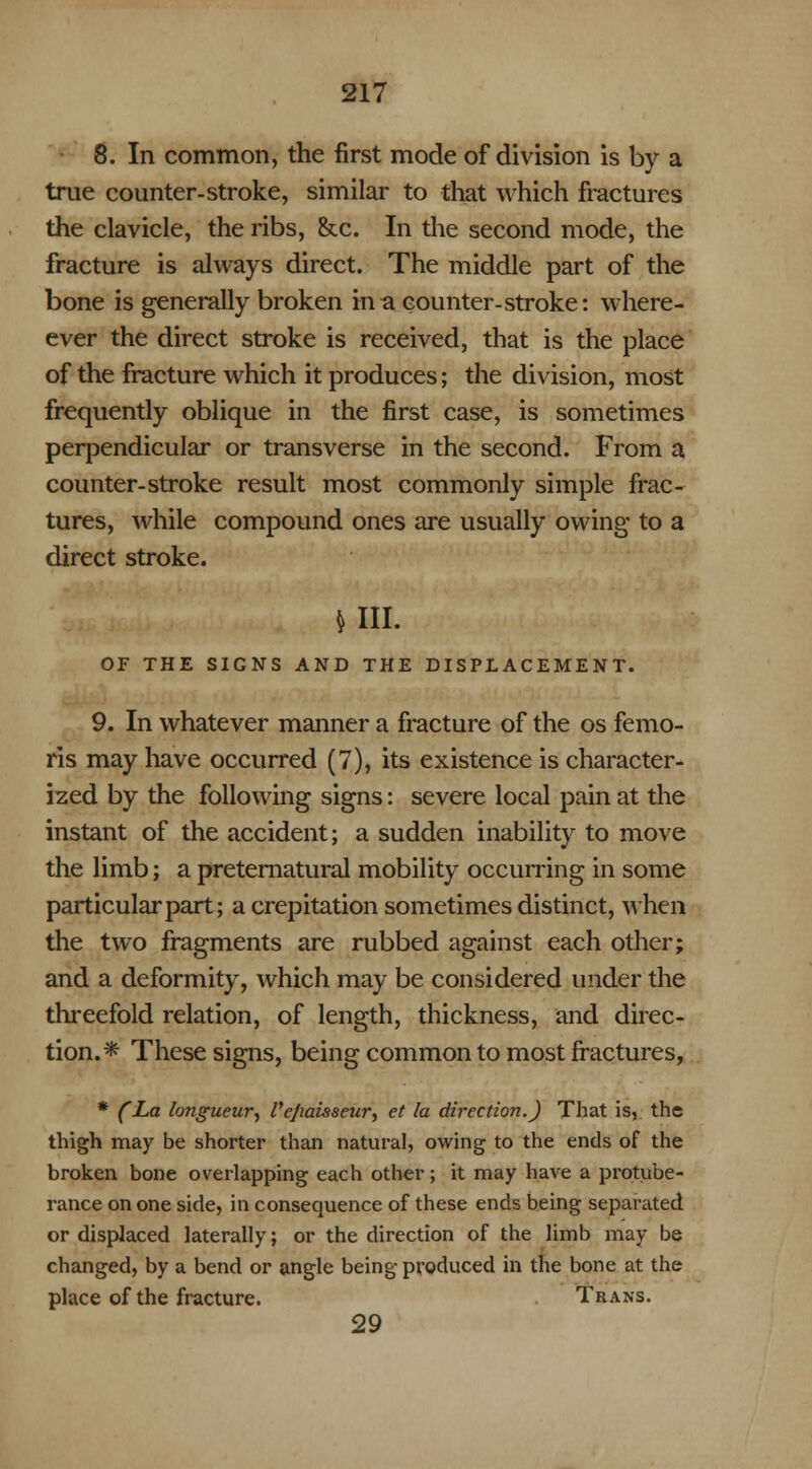 8. In common, the first mode of division is by a true counter-stroke, similar to that which fractures the clavicle, the ribs, &x. In the second mode, the fracture is always direct. The middle part of the bone is generally broken in a counter-stroke: where- ever the direct stroke is received, that is the place of the fracture which it produces; the division, most frequently oblique in the first case, is sometimes perpendicular or transverse in the second. From a counter-stroke result most commonly simple frac- tures, while compound ones are usually owing' to a direct stroke. $ III. OF THE SIGNS AND THE DISPLACEMENT. 9. In whatever manner a fracture of the os femo- ris may have occurred (7), its existence is character- ized by the following signs: severe local pain at the instant of the accident; a sudden inability to move the limb; a preternatural mobility occurring in some particular part; a crepitation sometimes distinct, when the two fragments are rubbed against each other; and a deformity, which may be considered under the threefold relation, of length, thickness, and direc- tion.* These signs, being common to most fractures, * (La longueur, I'e/iaisseur, et la direction.) That is,, the thigh may be shorter than natural, owing to the ends of the broken bone overlapping each other; it may have a protube- rance on one side, in consequence of these ends being separated or displaced laterally; or the direction of the limb may be changed, by a bend or angle being produced in the bone at the place of the fracture. Trans. 29