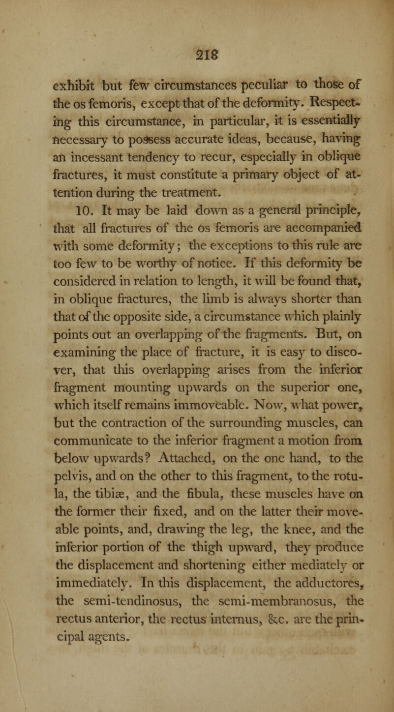 exhibit but few circumstances peculiar to those of the os femoris, except that of the deformity. Respect- ing this circumstance, m particular, it is essentially necessary to possess accurate ideas, because, having an incessant tendency to recur, especially in oblique fractures, it must constitute a primary object of at- tention during the treatment. 10. It may be laid down as a general principle, that all fractures of the os femoris are accompanied with some deformity; the exceptions to this rule are too few to be worthy of notice. If this deformity be considered in relation to length, it will be found that, in oblique fractures, the limb is always shorter than that of the opposite side, a circumstance which plainly points out an overlapping of the fragments. But, on examining the place of fracture, it is easy to disco- ver, that this overlapping arises from the inferior fragment mounting upwards on the superior one, which itself remains immoveable. Now, what power, but the contraction of the surrounding muscles, can communicate to the inferior fragment a motion from below upwards? Attached, on the one hand, to the pelvis, and on the other to this fragment, to the rotu- la, the tibiae, and the fibula, these muscles have on the former their fixed, and on the latter their move- able points, and, drawing the leg, the knee, and the inferior portion of the thigh upward, they produce the displacement and shortening either mediately or immediately. In this displacement, the adductores, the semi-tendinosus, the semi-membranosus, the rectus anterior, the rectus intcrnus, &x. are the prin- cipal agents.