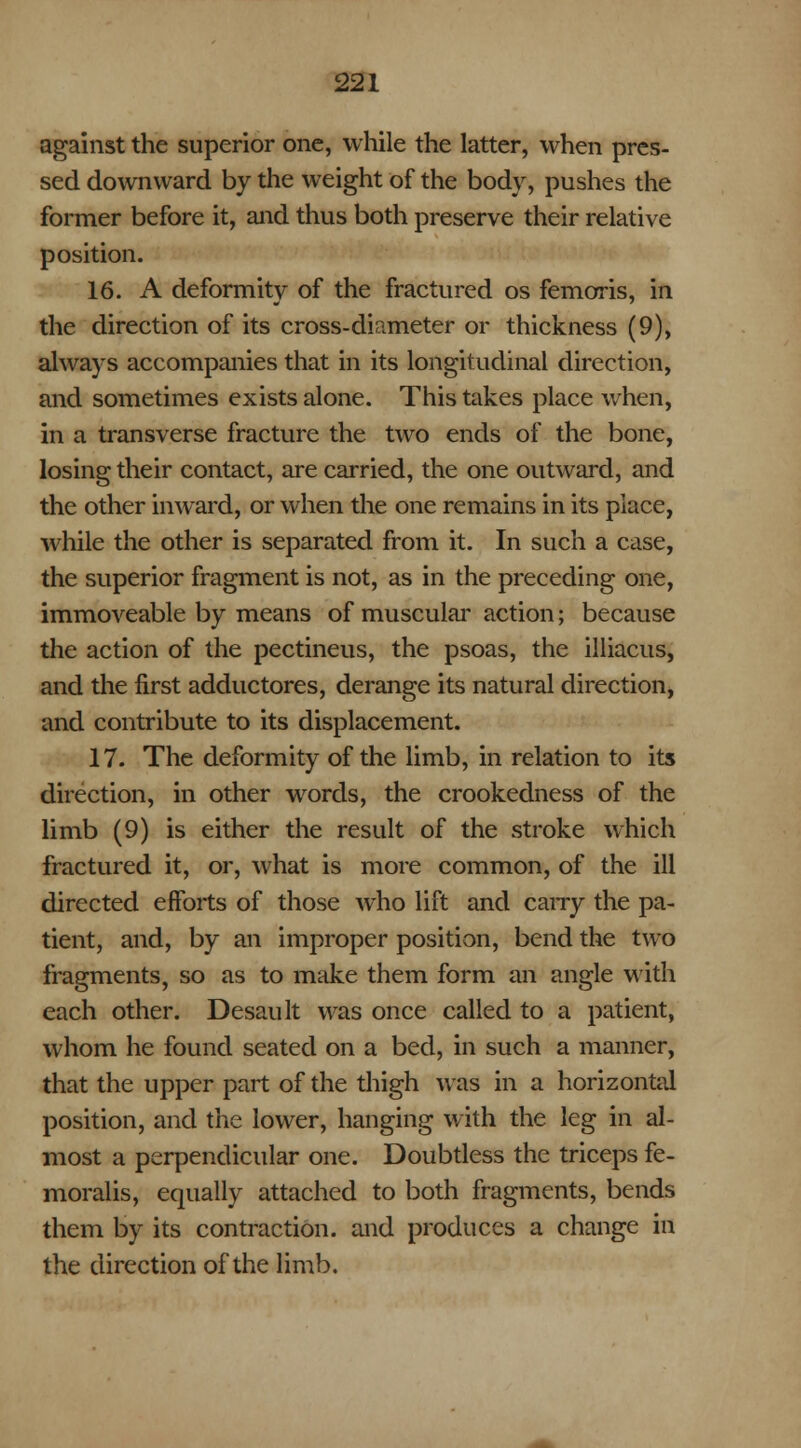 against the superior one, while the latter, when pres- sed downward by the weight of the body, pushes the former before it, and thus both preserve their relative position. 16. A deformity of the fractured os femoris, in the direction of its cross-diameter or thickness (9), always accompanies that in its longitudinal direction, and sometimes exists alone. This takes place when, in a transverse fracture the two ends of the bone, losing their contact, are carried, the one outward, and the other inward, or when the one remains in its place, while the other is separated from it. In such a case, the superior fragment is not, as in the preceding one, immoveable by means of muscular action; because the action of the pectineus, the psoas, the illiacus, and the first adductores, derange its natural direction, and contribute to its displacement. 17. The deformity of the limb, in relation to its direction, in other words, the crookedness of the limb (9) is either the result of the stroke which fractured it, or, what is more common, of the ill directed efforts of those who lift and carry the pa- tient, and, by an improper position, bend the two fragments, so as to make them form an angle with each other. Desault was once called to a patient, whom he found seated on a bed, in such a manner, that the upper part of the thigh was in a horizontal position, and the lower, hanging with the leg in al- most a perpendicular one. Doubtless the triceps fe- moralis, equally attached to both fragments, bends them by its contraction, and produces a change in the direction of the limb.