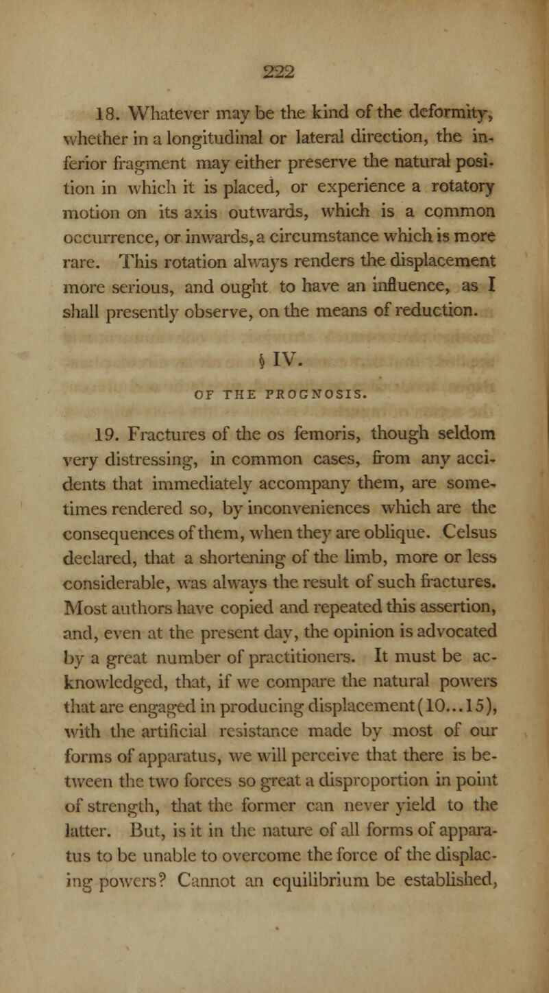 18. Whatever maybe the kind of the deformity, whether in a longitudinal or lateral direction, the in- ferior fragment may either preserve the natural posi- tion in which it is placed, or experience a rotatory motion on its axis outwards, which is a common occurrence, or inwards, a circumstance which is more rare. This rotation always renders the displacement more serious, and ought to have an influence, as I shall presently observe, on the means of reduction. § IV. OF THE PROGNOSIS. 19. Fractures of die os femoris, though seldom very distressing, in common cases, from any acci- dents that immediately accompany them, are some- times rendered so, by inconveniences which are the consequences of them, when they are oblique. Celsus declared, that a shortening of the limb, more or less considerable, was always the result of such fractures. Most authors have copied and repeated this assertion, and, even at the present day, the opinion is advocated by a great number of practitioners. It must be ac- knowledged, that, if we compare die natural powers that are engaged in producing displacement (10... 15), with the artificial resistance made by most of our forms of apparatus, we will perceive that there is be- tween the two forces so great a disproportion in point of strength, that the former can never yield to the latter. But, is it in the nature of all forms of appara- tus to be unable to overcome the force of the displac- ing powers? Cannot an equilibrium be established,