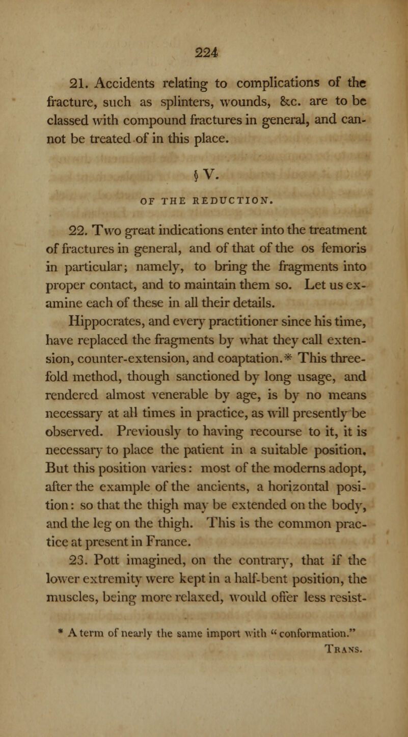 21. Accidents relating to complications of the fracture, such as splinters, wounds, &c. are to be classed with compound fractures in general, and can- not be treated of in this place. OF THE REDUCTION. 22. Two great indications enter into the treatment of fractures in general, and of that of the os femoris in particular; namely, to bring the fragments into proper contact, and to maintain them so. Let us ex- amine each of these in all their details. Hippocrates, and every practitioner since his time, have replaced the fragments by what they call exten- sion, counter-extension, and coaptation.* This three- fold method, though sanctioned by long usage, and rendered almost venerable by age, is by no means necessary at all times in practice, as will presently be observed. Previously to having recourse to it, it is necessary to place the patient in a suitable position. But this position varies: most of the moderns adopt, after the example of the ancients, a horizontal posi- tion : so that the thigh may be extended on the body, and the leg on the thigh. This is the common prac- tice at present in France. 23. Pott imagined, on the contrary, that if the lower extremity were kept in a half-bent position, the muscles, being more relaxed, would offer less resist- * A terra of nearly the same import with  conformation. Trans.