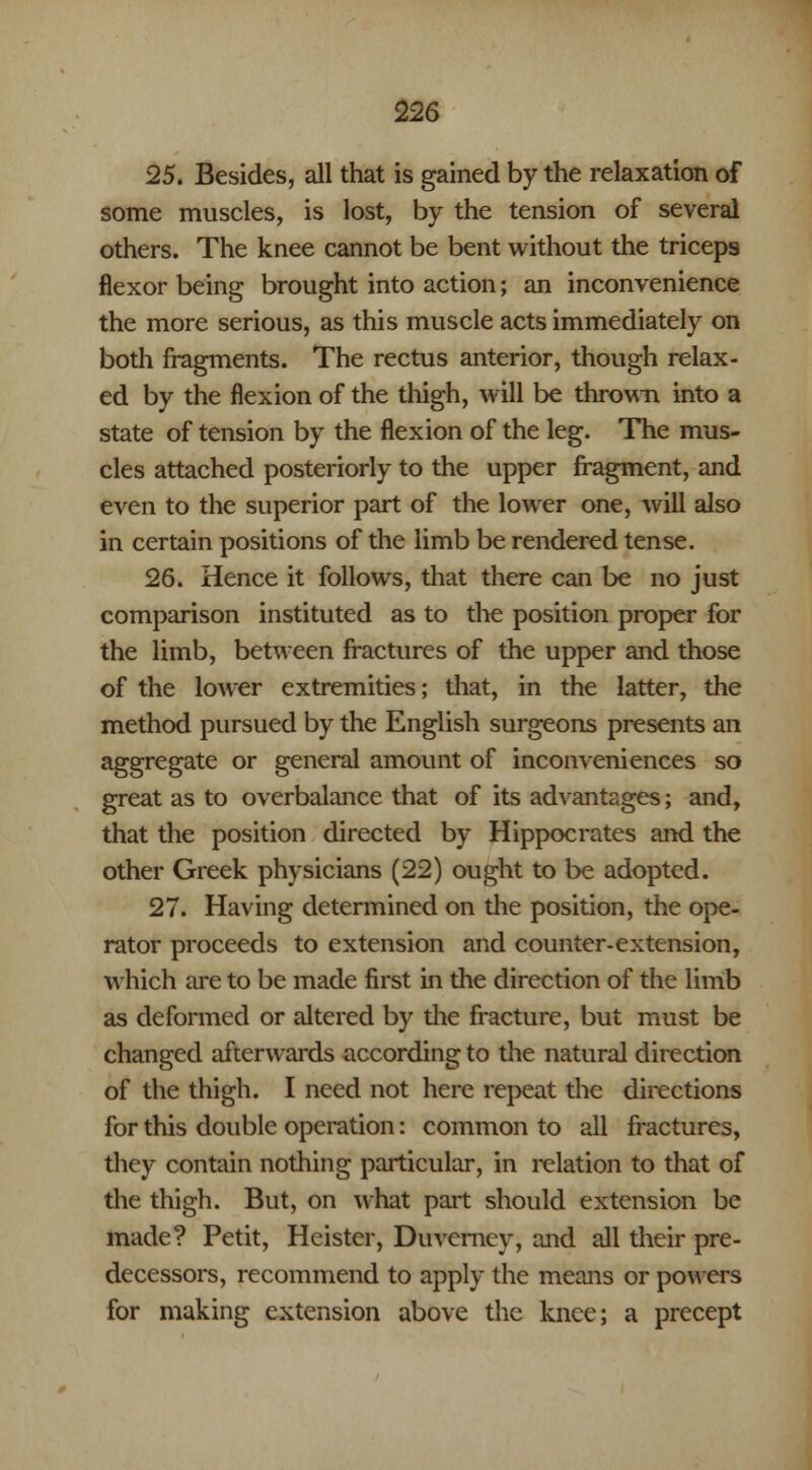 25. Besides, all that is gained by the relaxation of some muscles, is lost, by the tension of several others. The knee cannot be bent without the triceps flexor being brought into action; an inconvenience the more serious, as this muscle acts immediately on both fragments. The rectus anterior, though relax- ed by the flexion of the thigh, will be thrown into a state of tension by the flexion of the leg. The mus- cles attached posteriorly to the upper fragment, and even to the superior part of the lower one, will also in certain positions of the limb be rendered tense. 26. Hence it follows, that there can be no just comparison instituted as to the position proper for the limb, between fractures of the upper and those of the lower extremities; that, in the latter, the method pursued by the English surgeons presents an aggregate or general amount of inconveniences so great as to overbalance that of its advantages; and, that the position directed by Hippocrates and the other Greek physicians (22) ought to be adopted. 27. Having determined on the position, the ope- rator proceeds to extension and counter-extension, which are to be made first in the direction of the limb as deformed or altered by the fracture, but must be changed afterwards according to the natural direction of the thigh. I need not here repeat the directions for this double operation: common to all fractures, they contain nothing particular, in relation to that of the thigh. But, on what part should extension be made? Petit, Heister, Duvcrney, and all their pre- decessors, recommend to apply the means or powers for making extension above the knee; a precept