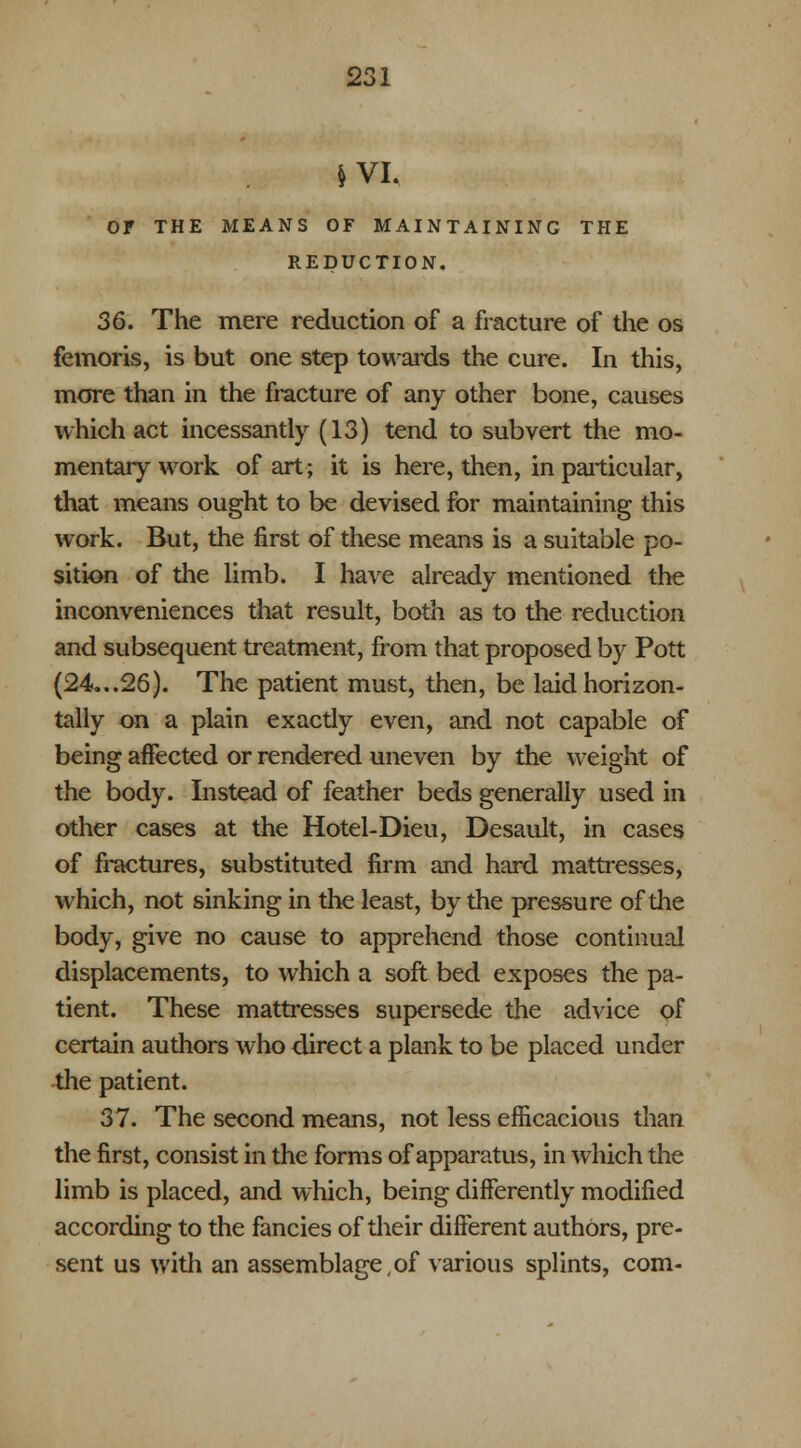 & VI. Or THE MEANS OF MAINTAINING THE REDUCTION. 36. The mere reduction of a fracture of the os femoris, is but one step towards the cure. In this, more than in the fracture of any other bone, causes which act incessantly (13) tend to subvert the mo- mentary work of art; it is here, then, in particular, that means ought to be devised for maintaining this work. But, the first of these means is a suitable po- sition of the limb. I have already mentioned the inconveniences that result, both as to the reduction and subsequent treatment, from that proposed by Pott (24...26). The patient must, then, be laid horizon- tally on a plain exactly even, and not capable of being affected or rendered uneven by the weight of the body. Instead of feather beds generally used in other cases at the Hotel-Dieu, Desault, in cases of fractures, substituted firm and hard mattresses, which, not sinking in the least, by the pressure of the body, give no cause to apprehend those continual displacements, to which a soft bed exposes the pa- tient. These mattresses supersede the advice of certain authors who direct a plank to be placed under the patient. 37. The second means, not less efficacious than the first, consist in the forms of apparatus, in which the limb is placed, and which, being differently modified according to the fancies of their different authors, pre- sent us with an assemblage,of various splints, com-