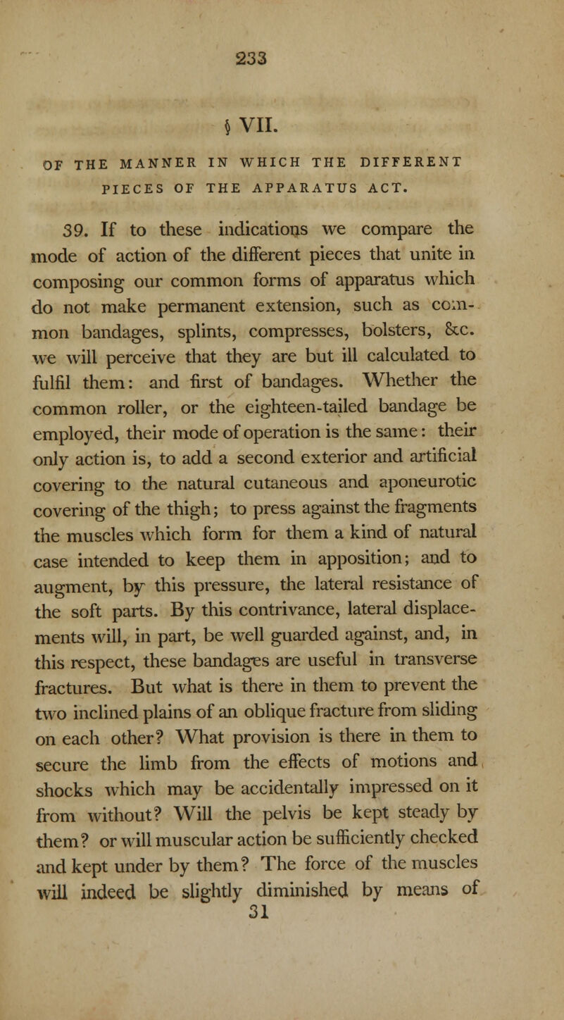 $ VII. OF THE MANNER IN WHICH THE DIFFERENT PIECES OF THE APPARATUS ACT. 39. If to these indications we compare the mode of action of the different pieces that unite in composing our common forms of apparatus which do not make permanent extension, such as com- mon bandages, splints, compresses, bolsters, Sec. we will perceive that they are but ill calculated to fulfil them: and first of bandages. Whether the common roller, or the eighteen-tailed bandage be employed, their mode of operation is the same: their only action is, to add a second exterior and artificial covering to the natural cutaneous and aponeurotic covering of the thigh; to press against the fragments the muscles which form for them a kind of natural case intended to keep them in apposition; and to augment, by this pressure, the lateral resistance of the soft parts. By this contrivance, lateral displace- ments will, in part, be well guarded against, and, in this respect, these bandages are useful in transverse fractures. But what is there in them to prevent the two inclined plains of an oblique fracture from sliding on each other? What provision is there in them to secure the limb from the effects of motions and shocks which may be accidentally impressed on it from without? Will the pelvis be kept steady by them? or will muscular action be sufficiently checked and kept under by them? The force of the muscles will indeed be slightly diminished by means of 31