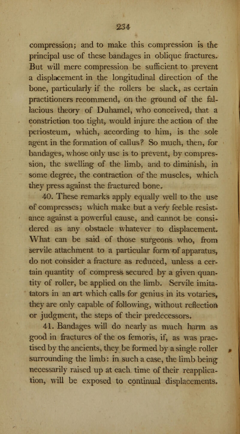 compression; and to make this compression is the principal use of these bandages in oblique fractures. But will mere compression be sufficient to prevent a displacement in the longitudinal direction of the bone, particularly if the rollers be slack, as certain practitioners recommend, on the ground of the fal- lacious theory of Duhamel, who conceived, that a constriction too tight, would injure the action of the periosteum, which, according to him, is the sole agent in the formation of callus? So much, then, for bandages, whose only use is to prevent, by compres- sion, the swelling of the limb, and to diminish, in some degree, the contraction of the muscles, which they press against the fractured bone. 40. These remarks apply equally well to the use of compresses; which make but a very feeble resist- ance against a powerful cause, and cannot be consi- dered as any obstacle whatever to displacement. What can be said of those surgeons who, from servile attachment to a particular form of apparatus, do not consider a fracture as reduced, unless a cer- tain quantity of compress secured by a given quan- tity of roller, be applied on the limb. Servile imita- tators in an art which calls for genius in its votaries, they are only capable of following, without reflection or judgment, the steps of their predecessors. 41. Bandages will do nearly as much harm as good in fractures of the os femoris, if, as was prac- tised by the ancients, they be formed by a single roller surrounding the limb: in such a case, the limb being necessarily raised up at each time of their reapplica- tion, will be exposed to continual displacements,