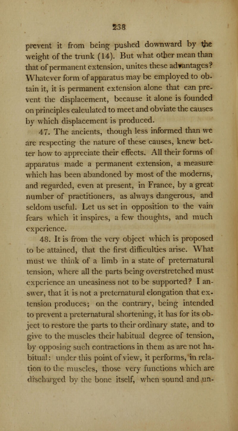 prevent it from being pushed downward by the weight of the trunk (14). But what other mean than that of permanent extension, unites these advantages? Whatever form of apparatus may be employed to ob- tain it, it is permanent extension alone that can pre- vent the displacement, because it alone is founded on principles calculated to meet and obviate the causes by which displacement is produced. 47. The ancients, though less informed than we are respecting the nature of these causes, knew bet- ter how to appreciate their effects. All their forms of apparatus made a permanent extension, a measure which has been abandoned by most of the moderns, and regarded, even at present, in France, by a great number of practitioners, as always dangerous, and seldom useful. Let us set in opposition to the vain fears which it inspires, a few thoughts, and much experience. 48. It is from the very object which is proposed to be attained, that the first difficulties arise. What must we think of a limb in a state of preternatural tension, where all the parts being overstretched must experience an uneasiness not to be supported? I an- swer, that it is not a preternatural elongation that ex- tension produces; on the contrary, being intended to prevent a preternatural shortening, it has for its ob- ject to restore the parts to their ordinary state, and to give to the muscles their habitual degree of tension, by opposing such contractions in them as are not ha- bitual : under this point of view, it performs, in rela- tion to the muscles, those very functions which are discharged by the bone itself, when sound and un-