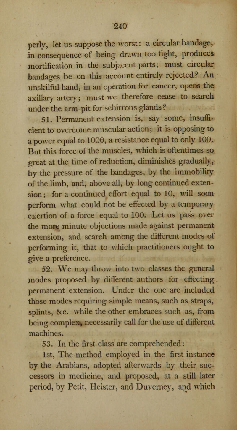 perly, let us suppose the worst: a circular bandage, in consequence of being drawn too tight, produces mortification in the subjacent parts; must circular bandages be on this account entirely rejected? An unskilful hand, in an operation for cancer, opens the axillary artery; must we therefore cease to search under the arm-pit for schirrous glands? 51. Permanent extension is, say some, insuffi- cient to overcome muscular action; it is opposing to a power equal to 1000, a resistance equal to only 100. But this force of the muscles, which is oftentimes so great at the time of reduction, diminishes gradually, by the pressure of the bandages, by the immobility of the limb, and, above all, by long continued exten- sion ; for a continued effort equal to 10, will soon perform what could not be effected by a temporary exertion of a force equal to 100. Let us pass over the more minute objections made against permanent extension, and search among the different modes of performing it, that to which practitioners ought to give a preference. 52. We may throw into two classes the general modes proposed by different authors for effecting permanent extension. Under the one are included those modes requiring simple means, such as straps, splints, &c. while the other embraces such as, from being complex* necessarily call for the use of different machines. 53. In the first class are comprehended: 1st, The method employed in the first instance by the Arabians, adopted afterwards by their suc- cessors in medicine, and proposed, at a still later period, by Petit, Hcister, and Duverney, and which