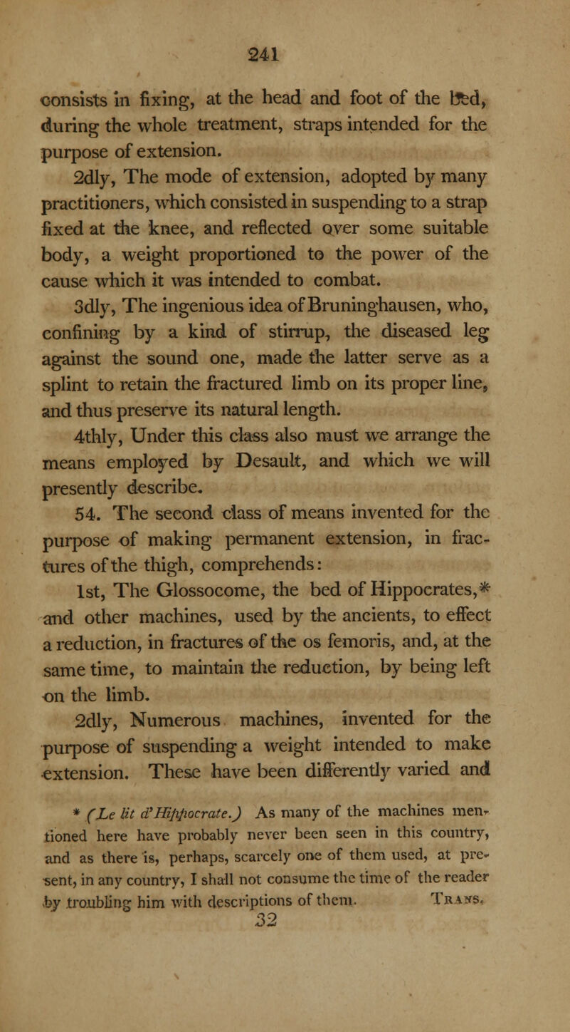 consists in fixing, at the head and foot of the feed, during the whole treatment, straps intended for the purpose of extension. 2dly, The mode of extension, adopted b}' many- practitioners, which consisted in suspending to a strap fixed at the knee, and reflected oyer some suitable body, a weight proportioned to the power of the cause which it was intended to combat. 3dly, The ingenious idea of Bruninghausen, who, confining by a kind of stirrup, the diseased leg against the sound one, made the latter serve as a splint to retain the fractured limb on its proper line, and thus preserve its natural length. 4thly, Under this class also must we arrange the means employed by Desauit, and which we will presently describe. 54. The second class of means invented for the purpose of making permanent extension, in frac- tures of the thigh, comprehends: 1st, The Glossocome, the bed of Hippocrates,* and other machines, used by the ancients, to effect a reduction, in fractures of the os femoris, and, at the same time, to maintain the reduction, by being left on the limb. 2dly, Numerous machines, invented for the purpose of suspending a weight intended to make extension. These have been differently varied and * (Le lit d'Hififioerate.J As many of the machines men- tioned here have probably never been seen in this country, and as there is, perhaps, scarcely one of them used, at pre- sent, in any country, I shall not consume the time of the reader by troubling him with descriptions of them. Traits, 32