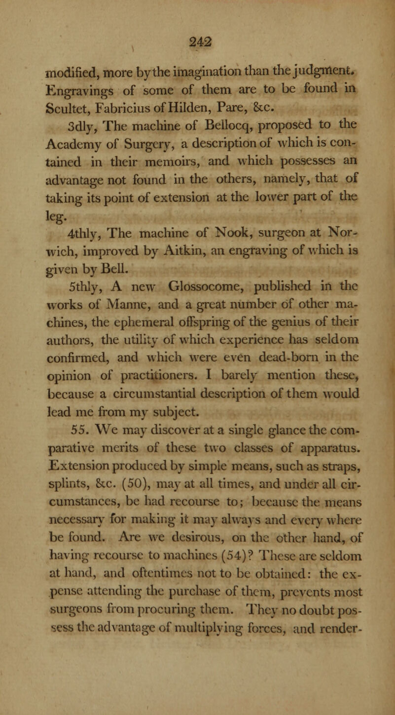 modified, more by the imagination than the judgment* Engravings of some of them are to be found in Scultet, FabriciusofHilden, Pare, &c. 3dly, The machine of Bellocq, proposed to the Academy of Surgery, a description of which is con- tained in their memoirs, and which possesses an advantage not found in the others, namely, that of taking its point of extension at the lower part of the leg. 4thly, The machine of Nook, surgeon at Nor- wich, improved by Aitkin, an engraving of which is given by Bell. 5thly, A new Glossocome, published in the works of Manne, and a great number of other ma- chines, the ephemeral offspring of the genius of their authors, the utility of which experience has seldom confirmed, and which were even dead-born in the opinion of practitioners. I barely mention these, because a circumstantial description of them would lead me from my subject. 55. We may discover at a single glance the com- parative merits of these two classes of apparatus. Extension produced by simple means, such as straps, splints, he. (50), may at all times, and under all cir- cumstances, be had recourse to; because the means necessary for making it may always and every where be found. Are we desirous, on the other hand, of having recourse to machines (54)? These are seldom at hand, and oftentimes not to be obtained: the ex- pense attending the purchase of them, prevents most surgeons from procuring them. They no doubt pos- sess the advantage of multiplying forces, and render-