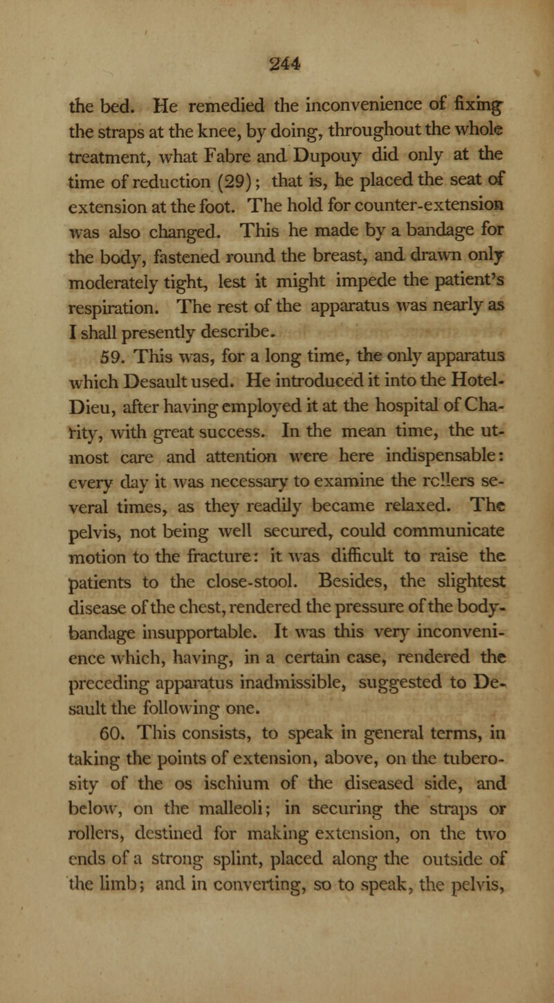 the bed. He remedied die inconvenience of fixing the straps at the knee, by doing, throughout the whole treatment, what Fabre and Dupouy did only at the time of reduction (29); that is, he placed the seat of extension at the foot. The hold for counter-extension was also changed. This he made by a bandage for the body, fastened round the breast, and drawn only moderately tight, lest it might impede the patient's respiration. The rest of the apparatus was nearly as I shall presently describe. 59. This was, for a long time, the only apparatus which Desault used. He introduced it into the Hotel- Dieu, after having employed it at the hospital of Cha- rity, with great success. In the mean time, the ut- most care and attention were here indispensable: every day it was necessary to examine the rollers se- veral times, as they readily became relaxed. The pelvis, not being well secured, could communicate motion to the fracture: it was difficult to raise the patients to the close-stool. Besides, the slightest disease of the chest, rendered the pressure of the body- bandage insupportable. It was this very inconveni- ence which, having, in a certain case, rendered the preceding apparatus inadmissible, suggested to De- sault the following one. 60. This consists, to speak in general terms, in taking the points of extension, above, on the tubero- sity of the os ischium of the diseased side, and below, on the malleoli; in securing the straps or rollers, destined for making extension, on the two ends of a strong splint, placed along the outside of the limb; and in converting, so to speak, the pelvis,