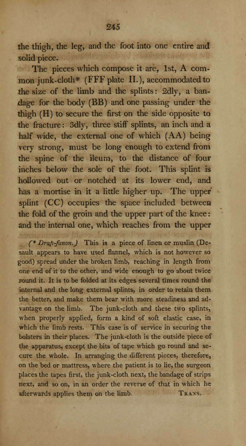 I the thigh, the leg, and the foot into one entire and solid piece. The pieces which compose it are, 1st, A com- mon junk-cloth* (FFF plate II.), accommodated to the size of the limb and the splints: 2dly, a ban- dage for the body (BB) and one passing under the thigh (H) to secure the first on the side opposite to the fracture: 3dly, three stiff splints, an inch and a half wide, the external one of which (AA) being very strong, must be long enough to extend from the spine of the ileum, to the distance of four inches below the sole of the foot. This splint is hollowed out or notched at its lower end, and has a mortise in it a little higher up. The upper splint (CC) occupies the space included between the fold of the groin and the upper part of the knee: and the internal one, which reaches from the upper (* Draji-fanon.) This is a piece of linen or muslin (De- sault appears to have used flannel, which is not however so good) spread under the broken limb, reaching in length from one end of it to the other, and wide enough to go about twice round it. It is to be folded at its edges several times round the internal and the long external splints, in order to retain them the better, and make them bear with more steadiness and ad- vantage on the limb. The junk-cloth and these two splints, when properly applied, form a kind of soft elastic case, in which the limb rests. This case is of service in securing the bolsters in their places. The junk-cloth is the outside piece of the apparatus, except the bits of tape which go round and se- cure the whole. In arranging the different pieces, therefore, on the bed or mattress, where the patient is to lie, the surgeon places the tapes first, the junk-cloth next, the bandage of strips next, and so on, in an order the reverse of that in which he afterwards applies them on the limb. Tra>s.