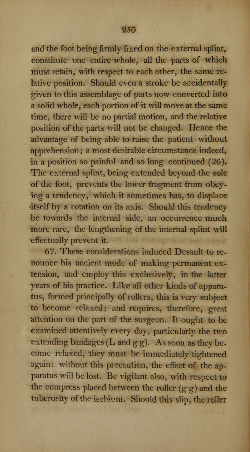 and the foot being firmly fixed on the external splint, constitute one entire whole, all the parts of which must retain, with respect to each other, the same re- lative position. Should even a stroke be accidentally- given to this assemblage of parts now converted into a solid whole, each portion of it will move at the same time, there will be no partial motion, and the relative position of the parts will not be changed. Hence the advantage of being able to raise the patient without apprehension; a most desirable circumstance indeed, in a position so painful and so long continued (26). The external splint, being extended beyond the sole of the foot, prevents the lower fragment from obey- ing a tendency, which it sometimes has, to displace •itself by a rotation on its axis. Should this tendency be towards the internal side, an occurrence much more rare, the lengthening of the internal splint will effectually prevent it. 67. These considerations induced Desault to re- nounce his ancient mode of making permanent ex- tension, and employ this exclusively, in the latter years of his practice. Like all other kinds of appara- tus, formed principally of rollers, this is very subject to become relaxed; and requires, therefore, great attention on the part of the surgeon. It ought to be examined attentively every day, particularly the two extending bandages (L and g g). As soon as they be- come relaxed, they must be immediately tightened again: without this precaution, the effect of the ap- paratus will be lost. Be -vigilant also, with respect to the compress placed between the roller (g g) and the tuberosity of the ischium. Should this slip, the roller