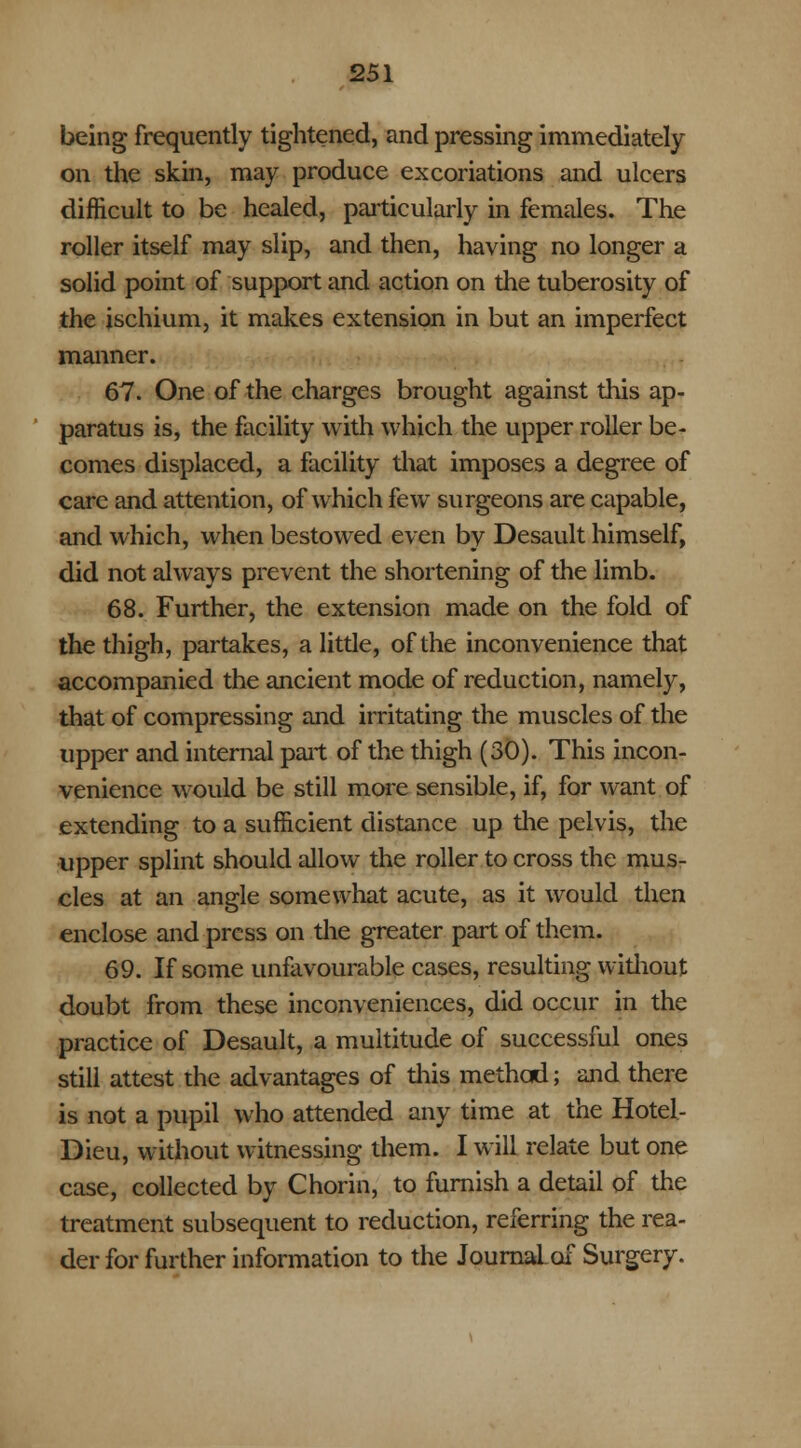 being frequently tightened, and pressing immediately on the skin, may produce excoriations and ulcers difficult to be healed, particularly in females. The roller itself may slip, and then, having no longer a solid point of support and action on the tuberosity of the ischium, it makes extension in but an imperfect manner. 67. One of the charges brought against this ap- paratus is, the facility with which the upper roller be- comes displaced, a facility that imposes a degree of care and attention, of which few surgeons are capable, and which, when bestowed even by Desault himself, did not always prevent the shortening of the limb. 68. Further, the extension made on the fold of the thigh, partakes, a little, of the inconvenience that accompanied the ancient mode of reduction, namely, that of compressing and irritating the muscles of the upper and internal part of the thigh (30). This incon- venience would be still more sensible, if, for want of extending to a sufficient distance up the pelvis, the upper splint should allow the roller to cross the mus- cles at an angle somewhat acute, as it would then enclose and press on the greater part of them. 69. If some unfavourable cases, resulting without doubt from these inconveniences, did occur in the practice of Desault, a multitude of successful ones still attest the advantages of this method; and there is not a pupil who attended any time at the Hotel- Dieu, without witnessing them. I will relate but one case, collected by Chorin, to furnish a detail of the treatment subsequent to reduction, referring the rea- der for further information to the Journal, of Surgery.