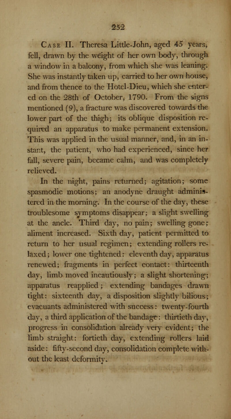 Case II. Theresa Little-John, aged 45 years* fell, drawn by the weight of her own body, through a window in a balcony, from which she was leaning. She was instantly taken up, carried to her own house, and from thence to the Hotel-Dieu, which she enter- ed on the 28th of October, 1790. From the signs mentioned (9), a fracture was discovered towards the lower part of the thigh; its oblique disposition re- quired an apparatus to make permanent extension. This was applied in the usual manner, and, in an in- stant, the patient, who had experienced, since her fall, severe pain, became calm, and was completely relieved. In the night, pains returned; agitation; some spasmodic motions; an anodyne draught adminis- tered in the morning. In the course of the day, these troublesome svmptoms disappear; a slight swelling at the ancle. Third day, no pain; swelling gone; aliment increased. Sixth day, patient permitted to return to her usual regimen; extending rollers re- laxed ; lower one tightened: eleventh day, apparatus renewed; fragments in perfect contact: thirteenth day, limb moved incautiously; a slight shortening; apparatus reapplied; extending bandages drawn tight: sixteenth day, a disposition slightly bilious; evacuants administered with success: twenty-fourth day, a third application of the bandage: thirtieth day, progress in consolidation already very evident; the limb straight: fortieth day, extending rollers laid aside: fifty-second day, consolidation complete with- out the least deformity.