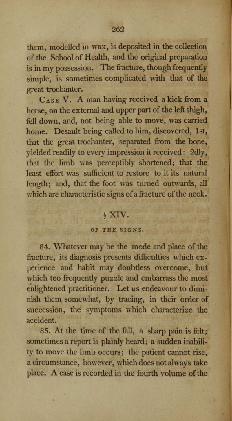 them, modelled in wax, is deposited in the collection of the School of Health, and the original preparation is in my possession. The fracture, though frequently simple, is sometimes complicated with that of the great trochanter. Case V. A man having received a kick from a horse, on the external and upper part of the left thigh, fell down, and, not being able to move, was carried home. Desault being called to him, discovered, 1st, that the great trochanter, separated from the bone, yielded readily to every impression it received: 2dly, that the limb was perceptibly shortened; that the least effort was sufficient to restore to it its natural length; and, that the foot was turned outwards, all which are characteristic signs of a fracture of the neck. § XIV. OF THE SIGNS. 84. Whatever ma)- be the mode and place of the fracture, its diagnosis presents difficulties which ex- perience and habit may doubtless overcome, but which too frequently puzzle and embarrass the most enlightened practitioner. Let us endeavour to dimi- nish them somewhat, by tracing, in their order of succession, the symptoms which characterize the accident. 85. At die time of the fall, a sharp pain is felt; sometimes a report is plainly heard; a sudden inabili- ty to move the limb occurs; the patient cannot rise, a circumstance, however, which does not always take place. A case is recorded in the fourth volume of the