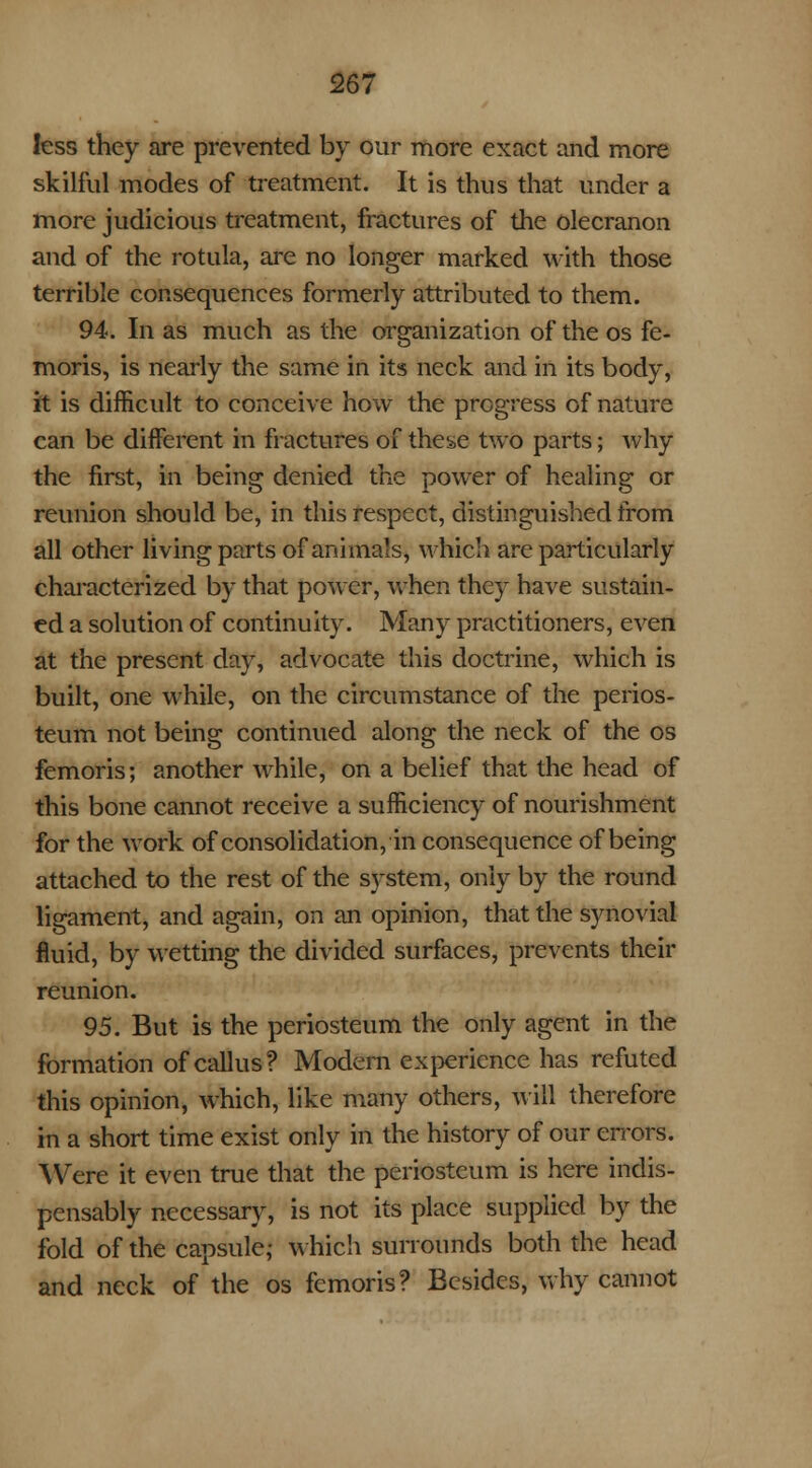 less they are prevented by our more exact and more skilful modes of treatment. It is thus that under a more judicious treatment, fractures of the olecranon and of the rotula, are no longer marked with those terrible consequences formerly attributed to them. 94. In as much as the organization of the os fe- moris, is nearly the same in its neck and in its body, it is difficult to conceive how the progress of nature can be different in fractures of the&e two parts; why the first, in being denied the power of healing or reunion should be, in this respect, distinguished from all other living parts of animals, which are particularly characterized by that power, when they have sustain- ed a solution of continuity. Many practitioners, even at the present day, advocate this doctrine, which is built, one while, on the circumstance of the perios- teum not being continued along the neck of the os femoris; another while, on a belief that the head of this bone cannot receive a sufficiency of nourishment for the work of consolidation, in consequence of being attached to the rest of the system, only by the round ligament, and again, on an opinion, that the synovial fluid, by wetting the divided surfaces, prevents their reunion. 95. But is the periosteum the only agent in the formation of callus? Modem experience has refuted this opinion, which, like many others, will therefore in a short time exist only in the history of our errors. Were it even true that the periosteum is here indis- pensably necessary, is not its place supplied by the fold of the capsule; Which surrounds both the head and neck of the os femoris? Besides, why cannot