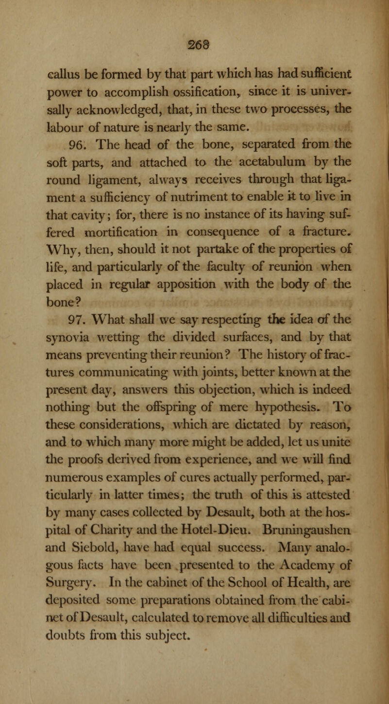 callus be formed by that part which has had sufficient power to accomplish ossification* since it is univer- sally acknowledged, that, in these two processes, the labour of nature is nearly the same. 96. The head of the bone, separated from the soft parts, and attached to the acetabulum by the round ligament, always receives through that liga- ment a sufficiency of nutriment to enable it to live in that cavity; for, there is no instance of its having suf- fered mortification in consequence of a fracture. Why, then, should it not partake of the properties of life, and particularly of the faculty of reunion when placed in regular apposition with the body of the bone? 97. What shall we say respecting the idea of the synovia wetting the divided surfaces, and by that means preventing their reunion? The history of frac- tures communicating with joints, better known at the present day, answers this objection, which is indeed nothing but the offspring of mere hypothesis. To these considerations, which are dictated by reason, and to which many more might be added, let us unite the proofs derived from experience, and we will find numerous examples of cures actually performed, par- ticularly in latter times; the truth of this is attested by many cases collected by Desault, both at the hos- pital of Charity and the Hotel-Dieu. Bruningaushen and Siebold, have had equal success. Many analo- gous facts have been presented to the Academy of Surgery. In the cabinet of the School of Health, are deposited some preparations obtained from the cabi- net of Desault, calculated to remove all difficulties and doubts from this subject.