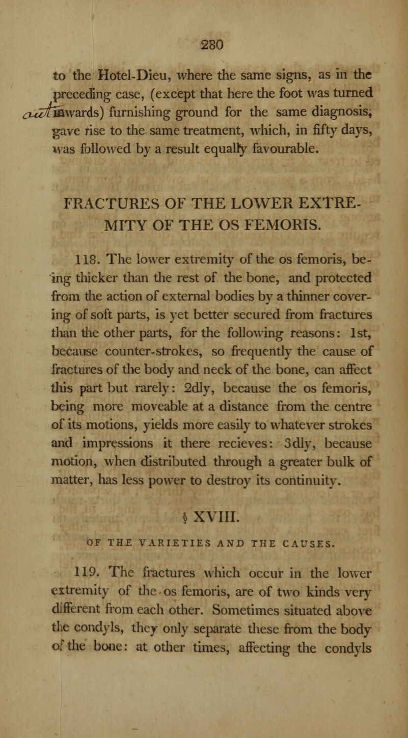 to the Hotel-Dieu, where the same signs, as in the preceding case, (except that here the foot was turned ^z^fifi wards) furnishing ground for the same diagnosis, gave rise to the same treatment, which, in fifty days, was followed by a result equalry favourable. FRACTURES OF THE LOWER EXTRE- MITY OF THE OS FEMORIS. 118. The lower extremity of the os femoris, be- ing thicker than the rest of the bone, and protected from the action of external bodies by a thinner cover- ing of soft parts, is yet better secured from fractures than the other parts, for the following reasons: 1st, because counter-strokes, so frequently the cause of fractures of the body and neck of the bone, can affect this part but rarely: 2dly, because the os femoris, being more moveable at a distance from the centre of its motions, yields more easily to whatever strokes and impressions it there recieves: 3dly, because motion, when distributed through a greater bulk of matter, has less power to destroy its continuity. * XVIII. OF THE VARIETIES AND THE CAUSES. 119. The fractures which occur in the lower extremity of die os femoris, are of two kinds very different from each other. Sometimes situated above the condyls, they only separate these from the body of the bone: at other times, affecting the condyls