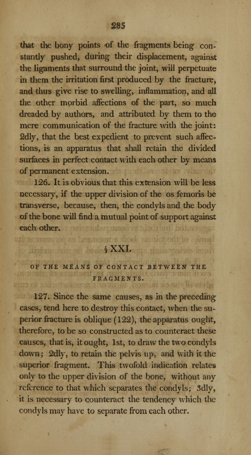 that the bony points of the fragments being con- stantly pushed, during their displacement, against the ligaments that surround the joint, will perpetuate in them the irritation first produced by the fracture, and thus give rise to swelling, inflammation, and all the other morbid affections of the part, so much dreaded by authors, and attributed by them to the mere communication of the fracture with the joint: 2dly, that the best expedient to prevent such affec- tions, is an apparatus that shall retain the divided surfaces in perfect contact with each other by means of permanent extension. 126. It is obvious that this extension will be less necessary, if the upper division of the os femoris be transverse, because, then, the condyls and the body of the bone will find a mutual point of support against each other. §XXI. OF THE MEANS OF CONTACT BETWEEN THE FRAGMENTS. 127. Since the same causes, as in the preceding cases, tend here to destroy this contact, when the su- perior fracture is oblique (122), the apparatus ought, therefore, to be so constructed as to counteract these causes, that is, it ought, 1st, to draw the two condyls down; 2dly, to retain the pelvis up, and with it the superior fragment. This twofold indication relates only to the upper division of the bone, without any reference to that which separates the condyls; 3dly, it is necessary to counteract the tendency which the condyls may have to separate from each other.