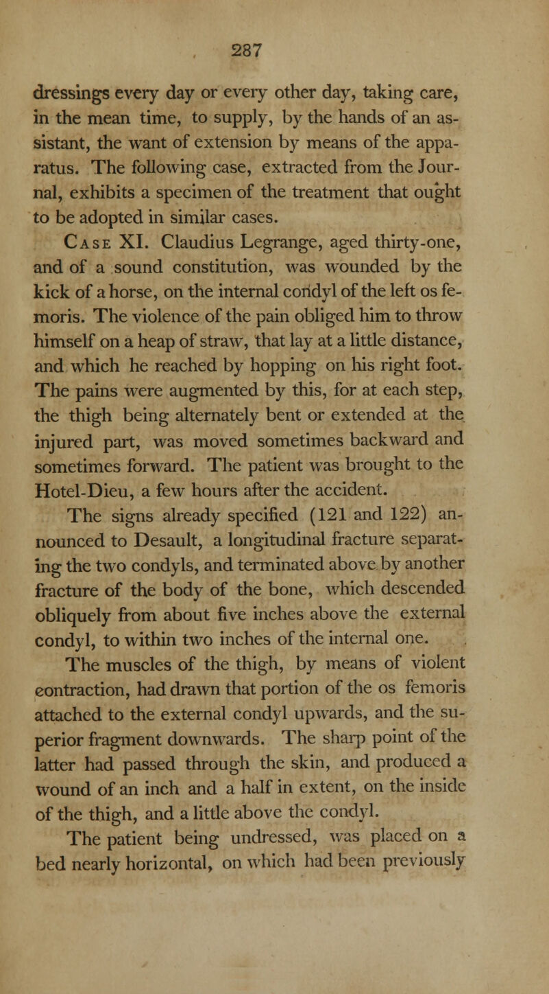 dressings every day or every other day, taking care, in the mean time, to supply, by the hands of an as- sistant, the want of extension by means of the appa- ratus. The following case, extracted from the Jour- nal, exhibits a specimen of the treatment that ought to be adopted in similar cases. Case XI. Claudius Legrange, aged thirty-one, and of a sound constitution, was wounded by the kick of a horse, on the internal coridyl of the left os fe- moris. The violence of the pain obliged him to throw himself on a heap of straw, that lay at a little distance, and which he reached by hopping on his right foot. The pains were augmented by this, for at each step, the thigh being alternately bent or extended at the injured part, was moved sometimes backward and sometimes forward. The patient was brought to the Hotel-Dieu, a few hours after the accident. The signs already specified (121 and 122) an- nounced to Desault, a longitudinal fracture separat- ing the two condyls, and terminated above by another fracture of the body of the bone, which descended obliquely from about five inches above the external condyl, to within two inches of the internal one. The muscles of the thigh, by means of violent contraction, had drawn that portion of the os femoris attached to the external condyl upwards, and the su- perior fragment downwards. The sharp point of the latter had passed through the skin, and produced a wound of an inch and a half in extent, on the inside of the thigh, and a little above the condyl. The patient being undressed, was placed on a bed nearly horizontal, on which had been previously