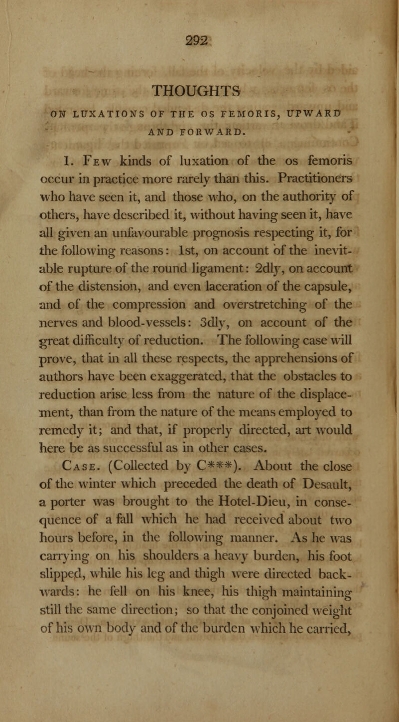 THOUGHTS ON LUXATIONS OF THE OS FEMORIS, UPWARD AND FORWARD. 1. Few kinds of luxation of the os femoris occur in practice more rarely than this. Practitioners who have seen it, and those who, on the authority of others, have described it, without having seen it, have all given an unfavourable prognosis respecting it, for the following reasons: 1st, on account of the inevit- able rupture of the round ligament: 2dry, on account of the distension, and even laceration of the capsule, and of the compression and overstretching of the nerves and blood-vessels: 3dly, on account of the great difficulty of reduction. The following case will prove, that in all these respects, the apprehensions of authors have been exaggerated, that the obstacles to reduction arise less from the nature of the displace- ment, than from the nature of the means employed to remedy it; and that, if properly directed, art would here be as successful as in other cases. Case. (Collected by C***). About the close of the winter which preceded the death of Desault, a porter was brought to the Hotel-Dieu, in conse- quence of a fall which he had received about two hours before, in the following manner. As he Mas carrying on his shoulders a heavy burden, his foot slipped, while his leg and thigh were directed back- wards: he fell on his knee, his thigh maintaining still the same direction; so that the conjoined weight of his own body and of the burden which he carried,