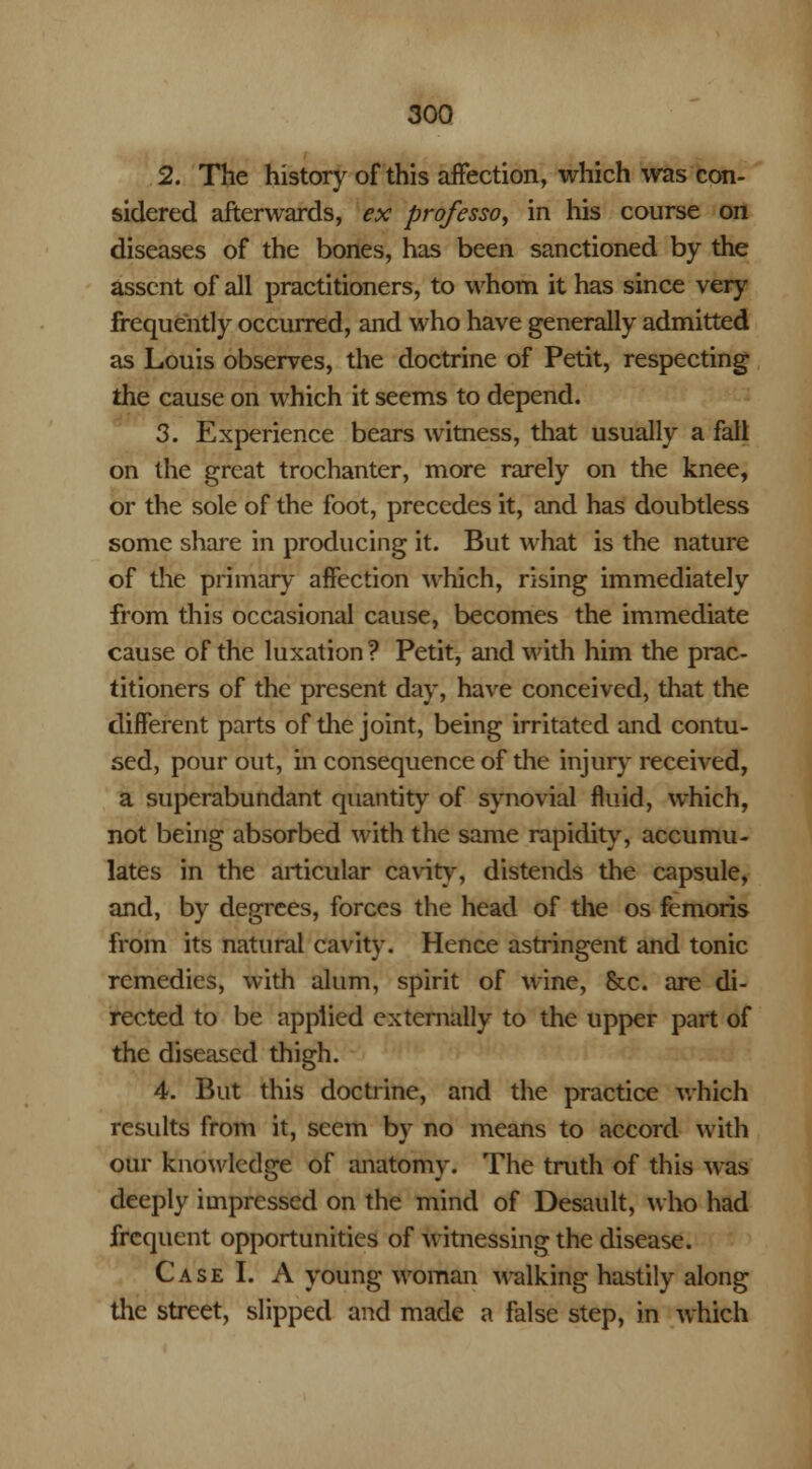 2. The history of this affection, which was con- sidered afterwards, ex professo, in his course on diseases of the bones, has been sanctioned by the assent of all practitioners, to whom it has since very frequently occurred, and who have generally admitted as Louis observes, the doctrine of Petit, respecting the cause on which it seems to depend. 3. Experience bears witness, that usually a fall on the great trochanter, more rarely on the knee, or the sole of the foot, precedes it, and has doubtless some share in producing it. But what is the nature of the primary affection which, rising immediately from this occasional cause, becomes the immediate cause of the luxation? Petit, and with him the prac- titioners of the present day, have conceived, that the different parts of the joint, being irritated and contu- sed, pour out, in consequence of the injury received, a superabundant quantity of synovial fluid, which, not being absorbed with the same rapidity, accumu- lates in the articular cavity, distends the capsule, and, by degrees, forces the head of the os femoris from its natural cavity. Hence astringent and tonic remedies, with alum, spirit of wine, &c. are di- rected to be applied externally to the upper part of the diseased thigh. 4. But this doctrine, and the practice which results from it, seem by no means to accord with our knowledge of anatomy. The truth of this was deeply impressed on the mind of Desault, who had frequent opportunities of witnessing the disease. Case I. A young woman walking hastily along the street, slipped and made a false step, in which