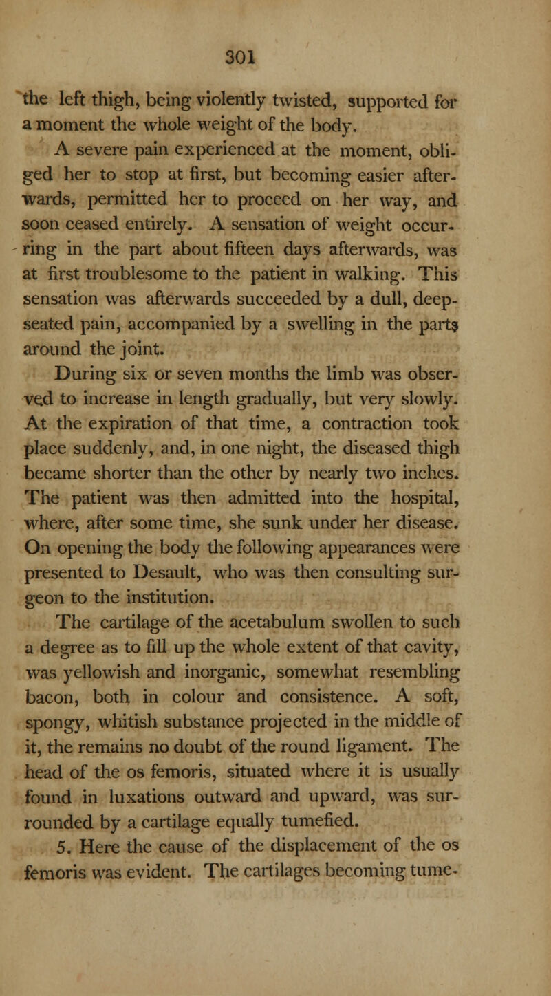 the left thigh, being violently twisted, supported for a moment the whole weight of the body. A severe pain experienced at the moment, obli- ged her to stop at first, but becoming easier after- wards, permitted her to proceed on her way, and soon ceased entirely. A sensation of weight occur- ring in the part about fifteen days afterwards, was at first troublesome to the patient in walking. This sensation was afterwards succeeded by a dull, deep- seated pain, accompanied by a swelling in the parts around the joint. During six or seven months the limb was obser- ved to increase in length gradually, but very slowly. At the expiration of that time, a contraction took place suddenly, and, in one night, the diseased thigh became shorter than the other by nearly two inches. The patient was then admitted into the hospital, where, after some time, she sunk under her disease. On opening the body the following appearances were presented to Desault, who was then consulting sur- geon to the institution. The cartilage of the acetabulum swollen to such a degree as to fill up the whole extent of that cavity, was yellowish and inorganic, somewhat resembling bacon, both in colour and consistence. A soft, spongy, whitish substance projected in the middle of it, the remains no doubt of the round ligament. The head of the os femoris, situated where it is usually found in luxations outward and upward, was sur- rounded by a cartilage equally tumefied. 5. Here the cause of the displacement of the os femoris was evident. The cartilages becoming tume-